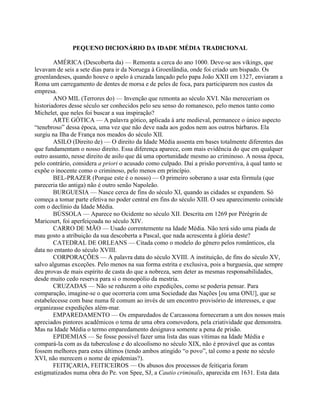 PEQUENO DICIONÁRIO DA IDADE MÉDIA TRADICIONAL
AMÉRICA (Descoberta da) — Remonta a cerca do ano 1000. Deve-se aos vikings, que
levavam de seis a sete dias para ir da Noruega à Groenlândia, onde foi criado um bispado. Os
groenlandeses, quando houve o apelo à cruzada lançado pelo papa João XXII em 1327, enviaram a
Roma um carregamento de dentes de morsa e de peles de foca, para participarem nos custos da
empresa.
ANO MIL (Terrores do) — Invenção que remonta ao século XVI. Não mereceriam os
historiadores desse século ser conhecidos pelo seu senso do romanesco, pelo menos tanto como
Michelet, que neles foi buscar a sua inspiração?
ARTE GÓTICA — A palavra gótico, aplicada à arte medieval, permanece o único aspecto
“tenebroso” dessa época, uma vez que não deve nada aos godos nem aos outros bárbaros. Ela
surgiu na Ilha de França nos meados do século XII.
ASILO (Direito de) — O direito da Idade Média assenta em bases totalmente diferentes das
que fundamentam o nosso direito. Essa diferença aparece, com mais evidência do que em qualquer
outro assunto, nesse direito de asilo que dá uma oportunidade mesmo ao criminoso. A nossa época,
pelo contrário, considera a priori o acusado como culpado. Daí a prisão porventiva, à qual tanto se
expõe o inocente como o criminoso, pelo menos em princípio.
BEL-PRAZER (Porque este é o nosso) — O primeiro soberano a usar esta fórmula (que
pareceria tão antiga) não é outro senão Napoleão.
BURGUESIA — Nasce cerca de fins do século XI, quando as cidades se expandem. Só
começa a tomar parte efetiva no poder central em fins do século XIII. O seu aparecimento coincide
com o declínio da Idade Média.
BÚSSOLA — Aparece no Ocidente no século XII. Descrita em 1269 por Pérégrin de
Maricourt, foi aperfeiçoada no século XIV.
CARRO DE MÃO — Usado correntemente na Idade Média. Não terá sido uma piada de
mau gosto a atribuição da sua descoberta a Pascal, que nada acrescenta à glória deste?
CATEDRAL DE ORLEANS — Citada como o modelo do gênero pelos românticos, ela
data no entanto do século XVIII.
CORPORAÇÕES — A palavra data do século XVIII. A instituição, de fins do século XV,
salvo algumas exceções. Pelo menos na sua forma estrita e exclusiva, pois a burguesia, que sempre
deu provas de mais espírito de casta do que a nobreza, sem deter as mesmas responsabilidades,
desde muito cedo reserva para si o monopólio da mestria.
CRUZADAS — Não se reduzem a oito expedições, como se poderia pensar. Para
comparação, imagine-se o que ocorreria com uma Sociedade das Nações [ou uma ONU], que se
estabelecesse com base numa fé comum ao invés de um encontro provisório de interesses, e que
organizasse expedições além-mar.
EMPAREDAMENTO — Os emparedados de Carcassona forneceram a um dos nossos mais
apreciados pintores acadêmicos o tema de uma obra comovedora, pela criatividade que demonstra.
Mas na Idade Média o termo emparedamento designava somente a pena de prisão.
EPIDEMIAS — Se fosse possível fazer uma lista das suas vítimas na Idade Média e
compará-la com as da tuberculose e do alcoolismo no século XIX, não é provável que as contas
fossem melhores para estes últimos (tendo ambos atingido “o povo”, tal como a peste no século
XVI, não merecem o nome de epidemias?).
FEITIÇARIA, FEITICEIROS — Os abusos dos processos de feitiçaria foram
estigmatizados numa obra do Pe. von Spee, SJ, a Cautio criminalis, aparecida em 1631. Esta data
 