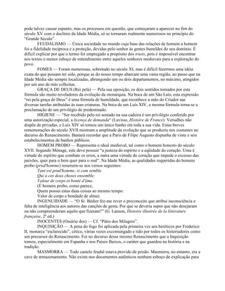 pode talvez causar espanto, mas os processos em questão, que começaram a aparecer no fim do
século XV com o declínio da Idade Média, só se tornaram realmente numerosos no princípio do
“Grande Século”.
FEUDALISMO — Única sociedade no mundo cuja base das relações de homem a homem
foi a fidelidade recíproca e a proteção, devidas pelo senhor às gentes humildes do seu domínio. É
difícil explicar por que o termo foi empregado a propósito dos trusts, pois é impossível encontrar
nos textos o menor esboço de entendimento entre aqueles senhores medievais para a exploração do
povo.
FOMES — Foram numerosas, sobretudo no século XI, mas é difícil fazermos uma idéia
exata do que possam ter sido, porque as do nosso tempo abarcam uma vasta região, ao passo que na
Idade Média são sempre localizadas, abrangendo um ou dois departamentos, no máximo, atingidos
por um ano de más colheitas.
GRAÇA DE DEUS (Rei pela) — Pela sua oposição, os dois sentidos tomados por esta
fórmula são muito reveladores da evolução da monarquia. Na boca de um São Luís, esta expressão
“rei pela graça de Deus” é uma fórmula de humildade, que reconhece a mão do Criador nas
diversas tarefas atribuídas às suas criaturas. Na boca de um Luís XIV, a mesma fórmula torna-se a
proclamação de um privilégio de predestinado.
HIGIENE — “Ser recebido pelo rei sentado na sua cadeira é um privilégio conferido por
uma autorização especial, a licença de demanda“ (Lavisse, Histoire de France). Versalhes não
dispõe de privadas, e Luís XIV só tomou um único banho em toda a sua vida. Estas breves
rememorações do século XVII mostram a amplitude da evolução que se produziu nos costumes no
decurso do Renascimento. Bastará recordar que a Paris de Filipe Augusto dispunha de vinte e seis
estabelecimentos de banhos públicos.
HOMEM PROBO — Representa o ideal medieval, tal como o homem honesto do século
XVII. Segundo Ménage, este deve possuir “a justeza do espírito e a eqüidade do coração. Uma é
virtude do espírito que combate os erros, a outra uma virtude do coração que impede o excesso das
paixões, quer para o bem quer para o mal”. Na Idade Média, as qualidades requeridas do homem
probo (prud'homme) resumem-se nos versos seguintes:
Tant est prud'homme, si com semble
Qui a ces deux choses ensemble:
Valeur de corps et bonté d'âme.
(É homem probo, como parece,
Quem possui estas duas coisas ao mesmo tempo:
Valor de corpo e bondade de alma).
INGENUIDADE — “O Sr. Bédier fez-me rever o preconceito que atribui inconsciência e
falta de inteligência aos autores das canções de gesta. Por que se deveria supor que não desejaram
ou não compreenderam aquilo que fizeram?” (G. Lanson, Histoire illustrée de la littérature
française, 2ª ed.)
INOCENTES (Ossário dos) — Cf. “Pátio dos Milagres”.
INQUISIÇÃO — A pena do fogo foi aplicada pela primeira vez aos heréticos por Frederico
II, monarca “esclarecido”, cético, várias vezes excomungado e tido por todos os historiadores como
um precursor do Renascimento. Foi no decurso desse mesmo Renascimento que a Inquisição
tomou, especialmente em Espanha e nos Países Baixos, o caráter que guardou na história e na
tradição.
MASMORRA — Todo castelo feudal estava provido de prisão. Masmorra, no entanto, era a
cave de armazenamento. Não existe nos documentos autênticos nenhum esboço de explicação para
 