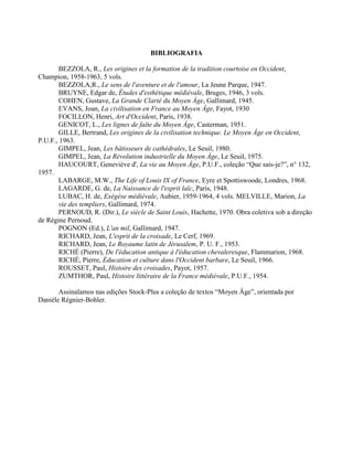 BIBLIOGRAFIA
BEZZOLA, R., Les origines et la formation de la tradition courtoise en Occident,
Champion, 1958-1963, 5 vols.
BEZZOLA,R., Le sens de l'aventure et de l'amour, La Jeune Parque, 1947.
BRUYNE, Edgar de, Études d'esthétique médiévale, Bruges, 1946, 3 vols.
COHEN, Gustave, La Grande Clarté du Moyen Âge, Gallimard, 1945.
EVANS, Joan, La civilisation en France au Moyen Âge, Fayot, 1930
FOCILLON, Henri, Art d'Occident, Paris, 1938.
GENICOT, L., Les lignes de faîte du Moyen Âge, Casterman, 1951.
GILLE, Bertrand, Les origines de la civilisation technique. Le Moyen Âge en Occident,
P.U.F., 1963.
GIMPEL, Jean, Les bâtisseurs de cathédrales, Le Seuil, 1980.
GIMPEL, Jean, La Révolution industrielle du Moyen Âge, Le Seuil, 1975.
HAUCOURT, Geneviève d', La vie au Moyen Âge, P.U.F., coleção “Que sais-je?”, n° 132,
1957.
LABARGE, M.W., The Life of Louis IX of France, Eyre et Spottiswoode, Londres, 1968.
LAGARDE, G. de, La Naissance de l'esprit laïc, Paris, 1948.
LUBAC, H. de, Exégèse médiévale, Aubier, 1959-1964, 4 vols. MELVILLE, Marion, La
vie des templiers, Gallimard, 1974.
PERNOUD, R. (Dir.), Le siècle de Saint Louis, Hachette, 1970. Obra coletiva sob a direção
de Régine Pernoud.
POGNON (Ed.), L'an mil, Gallimard, 1947.
RICHARD, Jean, L'esprit de la croisade, Le Cerf, 1969.
RICHARD, Jean, Le Royaume latin de Jérusalem, P. U. F., 1953.
RICHÉ (Pierre), De l'éducation antique à l'éducation chevaleresque, Flammarion, 1968.
RICHÉ, Pierre, Éducation et culture dans l'Occident barbare, Le Seuil, 1966.
ROUSSET, Paul, Histoire des croisades, Payot, 1957.
ZUMTHOR, Paul, Histoire littéraire de la France médiévale, P.U.F., 1954.
Assinalamos nas edições Stock-Plus a coleção de textos “Moyen Âge”, orientada por
Danièle Régnier-Bohler.
 