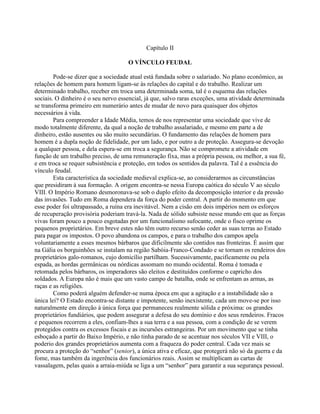 Capítulo II
O VÍNCULO FEUDAL
Pode-se dizer que a sociedade atual está fundada sobre o salariado. No plano econômico, as
relações de homem para homem ligam-se às relações do capital e do trabalho. Realizar um
determinado trabalho, receber em troca uma determinada soma, tal é o esquema das relações
sociais. O dinheiro é o seu nervo essencial, já que, salvo raras exceções, uma atividade determinada
se transforma primeiro em numerário antes de mudar de novo para quaisquer dos objetos
necessários à vida.
Para compreender a Idade Média, temos de nos representar uma sociedade que vive de
modo totalmente diferente, da qual a noção de trabalho assalariado, e mesmo em parte a de
dinheiro, estão ausentes ou são muito secundárias. O fundamento das relações de homem para
homem é a dupla noção de fidelidade, por um lado, e por outro a de proteção. Assegura-se devoção
a qualquer pessoa, e dela espera-se em troca a segurança. Não se compromete a atividade em
função de um trabalho preciso, de uma remuneração fixa, mas a própria pessoa, ou melhor, a sua fé,
e em troca se requer subsistência e proteção, em todos os sentidos da palavra. Tal é a essência do
vínculo feudal.
Esta característica da sociedade medieval explica-se, ao considerarmos as circunstâncias
que presidiram à sua formação. A origem encontra-se nessa Europa caótica do século V ao século
VIII. O Império Romano desmoronava-se sob o duplo efeito da decomposição interior e da pressão
das invasões. Tudo em Roma dependera da força do poder central. A partir do momento em que
esse poder foi ultrapassado, a ruína era inevitável. Nem a cisão em dois impérios nem os esforços
de recuperação provisória poderiam travá-la. Nada de sólido subsiste nesse mundo em que as forças
vivas foram pouco a pouco esgotadas por um funcionalismo sufocante, onde o fisco oprime os
pequenos proprietários. Em breve estes não têm outro recurso senão ceder as suas terras ao Estado
para pagar os impostos. O povo abandona os campos, e para o trabalho dos campos apela
voluntariamente a esses mesmos bárbaros que dificilmente são contidos nas fronteiras. É assim que
na Gália os borguinhões se instalam na região Sabóia-Franco-Condado e se tornam os rendeiros dos
proprietários galo-romanos, cujo domicílio partilham. Sucessivamente, pacificamente ou pela
espada, as hordas germânicas ou nórdicas assomam no mundo ocidental. Roma é tomada e
retomada pelos bárbaros, os imperadores são eleitos e destituídos conforme o capricho dos
soldados. A Europa não é mais que um vasto campo de batalha, onde se enfrentam as armas, as
raças e as religiões.
Como poderá alguém defender-se numa época em que a agitação e a instabilidade são a
única lei? O Estado encontra-se distante e impotente, senão inexistente, cada um move-se por isso
naturalmente em direção à única força que permaneceu realmente sólida e próxima: os grandes
proprietários fundiários, que podem assegurar a defesa do seu domínio e dos seus rendeiros. Fracos
e pequenos recorrem a eles, confiam-lhes a sua terra e a sua pessoa, com a condição de se verem
protegidos contra os excessos fiscais e as incursões estrangeiras. Por um movimento que se tinha
esboçado a partir do Baixo Império, e não tinha parado de se acentuar nos séculos VII e VIII, o
poderio dos grandes proprietários aumenta com a fraqueza do poder central. Cada vez mais se
procura a proteção do “senhor” (senior), a única ativa e eficaz, que protegerá não só da guerra e da
fome, mas também da ingerência dos funcionários reais. Assim se multiplicam as cartas de
vassalagem, pelas quais a arraia-miúda se liga a um “senhor” para garantir a sua segurança pessoal.
 