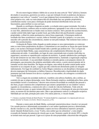 Os reis merovíngios tinham o hábito de se cercar de uma corte de “fiéis” (fideles), homens
devotados à sua pessoa, guerreiros ou outros, o que por imitação levará os poderosos da época a
agruparem à sua volta os “vassalos” (vassi) que julgaram bom recomendarem-se a eles. Enfim
esses próprios reis, cada vez mais desprovidos de autoridade face aos grandes proprietários,
contribuíram muitas vezes para a formação do poder dominial distribuindo terras aos seus
funcionários, para retribuir os seus serviços.
Quando os carolíngios chegaram ao poder, a evolução estava quase terminada. Em toda a
extensão do território, senhores mais ou menos poderosos, agrupando à sua volta os seus homens,
os seus fiéis, administravam os feudos mais ou menos extensos. Sob a pressão dos acontecimentos,
o poder central tinha dado lugar ao poder local, que tinha absorvido pacificamente a pequena
propriedade, e afinal de contas permanecia a única força organizada. A hierarquia medieval,
resultado dos fatos econômicos e sociais, tinha-se formado a partir de si própria; e os seus usos,
nascidos sob a pressão das circunstâncias, manter-se-iam pela tradição. Não tentaram lutar contra o
estado dos acontecimentos.
A dinastia de Pepino tinha chegado ao poder porque os seus representantes se contavam
entre os mais fortes proprietários da época. Contentaram-se em canalizar as forças das quais faziam
parte, e em aceitar a hierarquia feudal tirando dela o partido que podiam tirar. Tal é a origem do
estado social da Idade Média, cujas características são completamente diferentes das que se
conheceram até então. A autoridade, em lugar de estar concentrada num só ponto (indivíduo ou
organismo), encontra-se repartida pelo conjunto do território. A grande sabedoria dos carolíngios
foi de não tentarem ter nas mãos toda a máquina administrativa, mantendo a organização empírica
que tinham encontrado. A sua autoridade imediata se estendia apenas a um pequeno número de
personagens, que possuíam elas próprias autoridade sobre outros, e assim sucessivamente até às
camadas sociais mais humildes. De degrau em degrau, uma ordem do poder central podia assim
transmitir-se ao conjunto do país, e aquilo que não controlavam diretamente podia ser atingido
indiretamente. Em lugar de combatê-la, Carlos Magno contentou-se em disciplinar a hierarquia que
deveria impregnar tão fortemente os hábitos franceses. Reconhecendo a legitimidade do duplo
juramento que todo homem livre devia a si próprio e ao seu senhor, ele consagrou a existência do
vínculo feudal.
Tal é a origem da sociedade medieval, e também a da nobreza fundiária, não a militar, ao
contrário do que se julgou demasiadas vezes. Desta formação empírica, modelada pelos fatos, pelas
necessidades sociais e econômicas,* decorre uma extrema diversidade na condição das pessoas e
dos bens, já que a natureza dos compromissos que uniam o proprietário ao seu rendeiro variava
segundo as circunstâncias, a natureza do solo e o modo de vida dos habitantes. Toda sorte de
fatores entram em jogo, os quais tornam diferentes as relações e a hierarquia de uma província para
outra, ou mesmo de um domínio para outro. Mas o que permanece estável é a obrigação recíproca:
fidelidade por um lado, proteção pelo outro. Por outras palavras, o vínculo feudal.
* - Citemos a excelente fórmula de Henri Pourrat: “O sistema feudal foi a organização viva imposta pela terra aos
homens da terra” (L’homme à la bêche. Histoire du paysan, p. 83).
Durante a maior parte da Idade Média, a principal característica desse vínculo é ser pessoal.
Um vassalo preciso e determinado recomenda-se a um senhor igualmente preciso e determinado,
decide vincular-se a ele, jura-lhe fidelidade e espera em troca subsistência material e proteção
moral. Quando Roland morre, evoca “Carlos, meu senhor que me alimentou”, e esta simples
evocação diz bastante da natureza do vínculo que os une. Somente a partir do século XIV o vínculo
se tornará mais real que pessoal. Ligar-se-á à posse de uma propriedade e decorrerá das obrigações
 
