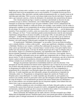 fundiárias que existem entre o senhor e os seus vassalos, cujas relações se assemelharão desde
então muito mais às de um proprietário com os seus locatários. É a condição da terra que fixa a
condição da pessoa. Mas, para todo o período medieval propriamente dito, os vínculos criam-se de
indivíduo para indivíduo: Nihil est preter individuum (nada existe fora do indivíduo). O gosto de
tudo o que é pessoal e preciso, o horror da abstração e do anonimato são características da época.
Este vínculo pessoal que liga o vassalo ao suserano é proclamado no decorrer de uma
cerimônia em que se afirma o formalismo, caro à Idade Média, porque qualquer obrigação,
transação ou acordo deve traduzir-se por um gesto simbólico, forma visível e indispensável do
assentimento interior. Quando se vende um terreno, por exemplo, o que constitui o ato de venda é a
entrega pelo vendedor ao novo proprietário de um pouco de palha ou um torrão de terra proveniente
do seu campo. Se a seguir se faz uma escritura — o que nem sempre ocorre —, servirá apenas para
memória. O ato essencial é a traditio, como nos nossos dias é o aperto de mão em alguns mercados.
Diz o Ménagier de Paris: “Como sinal deste grande acontecimento(como sinal de uma transação
importante), entregar-lhe-ei um pouco de palha, ou um prego velho, ou uma pedra que me foram
entregues”. A Idade Média é uma época em que triunfa o rito, em que tudo o que se realiza na
consciência deve passar obrigatoriamente a ato. Isto satisfaz uma necessidade profundamente
humana: a do sinal corporal, à falta do qual a realidade fica imperfeita, inacabada, fraca.
O vassalo presta “fidelidade e homenagem” ao seu senhor. Fica na sua frente de joelhos,
com o cinturão desfeito, e coloca a mão na dele — gestos que significam o abandono, a confiança,
a fidelidade. Declara-se seu vassalo e confirma-lhe a dedicação da sua pessoa. Em troca, e para
selar o pacto que doravante os liga, o suserano beija o vassalo na boca. Este gesto implica mais e
melhor que uma proteção geral, é um laço de afeição pessoal que deve reger as relações entre os
dois homens. Segue-se a cerimônia do juramento, cuja importância não é demais sublinhar. É
preciso entender juramento no seu sentido etimológico de sacramentum, coisa sagrada. Jura-se
sobre os Evangelhos, realizando assim um ato sagrado que compromete não só a honra, mas a fé, a
pessoa inteira. O valor do juramento é tão grande, e o perjúrio tão monstruoso, que não se hesita em
manter a palavra dada em circunstâncias extremamente graves — por exemplo, para atestar as
últimas vontades de um moribundo com o testemunho de uma ou duas pessoa.
Renegar um juramento representa na mentalidade medieval a pior das desonras. Uma
passagem de Joinville manifesta de maneira muito significativa que se trata de um excesso, porque
um cavaleiro não pode decidir-se, mesmo que a sua vida esteja em jogo. Quando do seu cativeiro,
os drogomanos do sultão do Egito vieram oferecer a libertação a ele e aos companheiros, e
perguntaram-lhe se daria para a sua libertação algum dos castelos que pertencem aos barões de
além-mar. O conde respondeu que não tinha poder, porque eles pertenciam ao imperador da
Alemanha, ainda vivo. Perguntaram se entregaríamos algum dos castelos do Templo ou do
Hospital, para a nossa libertação. E o conde respondeu que não podia ser, pois quando aí se
nomeava um castelão, faziam-no jurar pelos santos que não entregaria castelo algum para libertação
de corpo de homem. E eles manifestaram que parecia não termos talento para nos libertarmos, e
que se iriam embora e nos enviariam aqueles que nos lançariam espadas, como tinham feito aos
outros (isto é, que os massacrariam como aos outros).
A cerimônia completa-se com a investidura solene do feudo, feita pelo senhor ao vassalo.
Confirma-lhe a posse desse feudo por um gesto de traditio, entregando-lhe geralmente uma vara ou
um bastonete, símbolo do poder que deve exercer no domínio desse senhor. É a investidura cum
baculo vel virga, para empregar os termos jurídicos em uso na época.
Desse cerimonial, das tradições que ele supõe, decorre a elevada concepção que a Idade
Média fazia da dignidade pessoal. Nenhuma época esteve mais pronta para afastar as abstrações, os
princípios, para se entregar unicamente às convenções de homem para homem; e também nenhuma
 