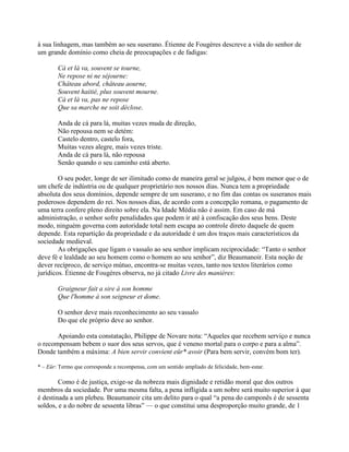 à sua linhagem, mas também ao seu suserano. Étienne de Fougères descreve a vida do senhor de
um grande domínio como cheia de preocupações e de fadigas:
Cà et là va, souvent se tourne,
Ne repose ni ne séjourne:
Château abord, château aourne,
Souvent haitié, plus souvent mourne.
Cà et là va, pas ne repose
Que sa marche ne soit déclose.
Anda de cá para lá, muitas vezes muda de direção,
Não repousa nem se detém:
Castelo dentro, castelo fora,
Muitas vezes alegre, mais vezes triste.
Anda de cá para lá, não repousa
Senão quando o seu caminho está aberto.
O seu poder, longe de ser ilimitado como de maneira geral se julgou, é bem menor que o de
um chefe de indústria ou de qualquer proprietário nos nossos dias. Nunca tem a propriedade
absoluta dos seus domínios, depende sempre de um suserano, e no fim das contas os suseranos mais
poderosos dependem do rei. Nos nossos dias, de acordo com a concepção romana, o pagamento de
uma terra confere pleno direito sobre ela. Na Idade Média não é assim. Em caso de má
administração, o senhor sofre penalidades que podem ir até à confiscação dos seus bens. Deste
modo, ninguém governa com autoridade total nem escapa ao controle direto daquele de quem
depende. Esta repartição da propriedade e da autoridade é um dos traços mais característicos da
sociedade medieval.
As obrigações que ligam o vassalo ao seu senhor implicam reciprocidade: “Tanto o senhor
deve fé e lealdade ao seu homem como o homem ao seu senhor”, diz Beaumanoir. Esta noção de
dever recíproco, de serviço mútuo, encontra-se muitas vezes, tanto nos textos literários como
jurídicos. Étienne de Fougères observa, no já citado Livre des manières:
Graigneur fait a sire à son homme
Que l'homme à son seigneur et dome.
O senhor deve mais reconhecimento ao seu vassalo
Do que ele próprio deve ao senhor.
Apoiando esta constatação, Philippe de Novare nota: “Aqueles que recebem serviço e nunca
o recompensam bebem o suor dos seus servos, que é veneno mortal para o corpo e para a alma”.
Donde também a máxima: A bien servir convient eür* avoir (Para bem servir, convém bom ter).
* – Eür: Termo que corresponde a recompensa, com um sentido ampliado de felicidade, bem-estar.
Como é de justiça, exige-se da nobreza mais dignidade e retidão moral que dos outros
membros da sociedade. Por uma mesma falta, a pena infligida a um nobre será muito superior à que
é destinada a um plebeu. Beaumanoir cita um delito para o qual “a pena do camponês é de sessenta
soldos, e a do nobre de sessenta libras” — o que constitui uma desproporção muito grande, de 1
 