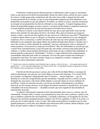 Finalmente a nobreza possui direitos precisos e substanciais, entre os quais se encontram
todos os que decorrem do direito de propriedade: direito de cobrar censos, direito de caça e outros.
Os censos e rendas pagos pelos camponeses não são outra coisa senão o aluguel da terra onde
tiveram permissão de se instalar, ou que os seus antepassados julgaram por bem abandonar a um
proprietário mais poderoso que eles próprios. Os nobres, ao cobrar os censos, estavam exatamente
na situação de um proprietário de imóveis cobrando os seus aluguéis. A origem longínqua desse
direito de propriedade apagou-se pouco a pouco, e na época da Revolução o camponês acabou por
se tornar legítimo proprietário de uma terra da qual era locatário havia séculos.
Aconteceu o mesmo a esse famoso direito de caça, que se quis apresentar como um dos
abusos mais gritantes de uma época de terror e de tirania. Mas, para um homem que aluga um
terreno a outro, o que haverá mais legítimo do que reservar-se o direito de caçar nele?* Proprietário
e rendeiro sabem ambos ao que se obrigam, no momento em que estabelecem as suas obrigações
recíprocas. Isto é o essencial, e o senhor não deixa de estar nas suas terras quando caça perto da
habitação de um camponês. Que alguns dentre eles tenham abusado desse direito e “pisado com o
casco dos cavalos as ceifas douradas do camponês”, para nos exprimirmos como os manuais de
ensino primário, é coisa possível, ainda que inverificável. Mas com dificuldade se concebe por que
o teriam feito sistematicamente, já que boa parte das suas rendas consistia numa quota-parte da
colheita, e o senhor estaria portanto diretamente interessado em que a colheita fosse abundante. A
mesma questão se põe para as “banalidades”. O forno e o lagar senhorial eram originariamente
comodidades oferecidas pelo nobre ao camponês, em troca das quais recebia uma retribuição —
exatamente como hoje, em certas comunas, aluga-se ao camponês o moinho, a máquina de
debulhar ou outros instrumentos agrícolas.
* – Ainda assim, é preciso estabelecer uma distinção entre as épocas: o direito de caça — e isto apenas para caças de
grande porte — só foi reservado tardiamente, por volta do século XIV. As interdições formais só aparecem no século
XVI. Quanto à pesca, permaneceu livre para todos.
Está fora de dúvida que pouco a pouco, por volta do fim da Idade Média, os encargos da
nobreza diminuíram, sem que por isso os privilégios tivessem sido reduzidos. E no século XVII,
por exemplo, era flagrante a desproporção entre os direitos — mesmo legítimos — que ela
desfrutava e os deveres insignificantes que lhe incumbiam. O grande mal foi os nobres se terem
desligado das suas terras e não terem sabido adaptar os seus privilégios às novas condições de
existência. A partir do momento em que o serviço de um feudo, nomeadamente a sua defesa,
deixou de ser um encargo oneroso, os privilégios da nobreza tornaram-se inexplicáveis. Isso gerou
a decadência da nossa aristocracia — decadência moral, que seria seguida de uma decadência
material bem merecida.
A nobreza é diretamente responsável pelo mal-entendido entre o povo e a realeza, que irá
aumentando. Tornada inútil, e muitas vezes prejudicial ao trono (foi entre a nobreza, e graças a ela,
que se espalhou a doutrina dos enciclopedistas, a irreligião voltairiana e as divagações de um Jean
Jacques), ela contribuiu grandemente para conduzir Luís XVI ao cadafalso e Carlos X ao exílio, e é
justo que ela os tenha seguido, a um e a outro. Mas ainda assim podemos considerar que foi uma
grande perda para o nosso país, pois faltando uma aristocracia falta ossatura, faltam tradições, o que
deixa um país sujeito a todas as vacilações e todos os erros.
 