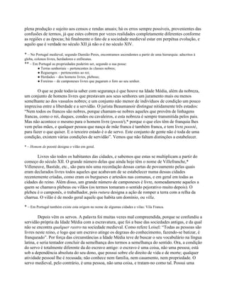 plena produção e sujeito aos censos e rendas anuais; há os erros sempre possíveis, provenientes das
confusões de termos, já que estes cobrem por vezes realidades completamente diferentes conforme
as regiões e as épocas; há finalmente o fato de a sociedade medieval estar em perpétua evolução, e
aquilo que é verdade no século XII já não o é no século XIV.
* – No Portugal medieval, segundo Damião Peres, encontramos ascendentes a partir de uma hierarquia: adscritos à
gleba, colonos livres, herdadores e enfiteutas.
** – Em Portugal as propriedades poderim ser, segundo a sua posse:
● Terras senhoriais – pertencentes às classes nobres;
● Reguengos – pertencentes ao rei;
● Herdades – dos homens livres, plebeus;
● Foreiras – de camponeses livres que pagaram o foro ao seu senhor.
O que se pode todavia saber com segurança é que houve na Idade Média, além da nobreza,
um conjunto de homens livres que prestavam aos seus senhores um juramento mais ou menos
semelhante ao dos vassalos nobres; e um conjunto não menor de indivíduos de condição um pouco
imprecisa entre a liberdade e a servidão. O jurista Beaumanoir distingue nitidamente três estados:
“Nem todos os francos são nobres, porque chamam-se nobres aqueles que provêm de linhagens
francas, como o rei, duques, condes ou cavaleiros, e esta nobreza é sempre transmitida pelos pais.
Mas não acontece o mesmo para o homem livre (poosté),* porque o que eles têm de franquia lhes
vem pelas mães, e qualquer pessoa que nasça de mãe franca é também franca, e tem livre poosté,
para fazer o que quiser. E o terceiro estado é o de servo. Este conjunto de gente não é toda de uma
condição, existem várias condições de servidão”. Vemos que não faltam distinções a estabelecer.
* – Homem de poosté designa o vilão em geral.
Livres são todos os habitantes das cidades, e sabemos que estas se multiplicam a partir do
começo do século XII. O grande número delas que ainda hoje têm o nome de Villefranche,*
Villeneuve, Bastide, etc., são para nós uma recordação dessas cartas de povoamento pelas quais
eram declarados livres todos aqueles que acabavam de se estabelecer numa dessas cidades
recentemente criadas, como eram os burgueses e artesãos nas comunas, e em geral em todas as
cidades do reino. Além disso, um grande número de camponeses é livre, nomeadamente aqueles a
quem se chamava plebeus ou vilãos (os termos tomaram o sentido pejorativo muito depois). O
plebeu é o camponês, o trabalhador, pois rutura designa a ação de romper a terra com a relha da
charrua. O vilão é de modo geral aquele que habita um domínio, ou villa.
* – Em Portugal também existe esta origem no nome de algumas cidades e vilas: Vila Franca.
Depois vêm os servos. A palavra foi muitas vezes mal compreendida, porque se confundiu a
servidão própria da Idade Média com a escravatura, que foi a base das sociedades antigas, e da qual
não se encontra qualquer rastro na sociedade medieval. Como refere Loisel: “Todas as pessoas são
livres neste reino, e logo que um escravo atinge os degraus do conhecimento, fazendo-se batizar, é
franqueado”. Por força das circunstâncias a Idade Média teve de buscar o seu vocabulário na língua
latina, e seria tentador concluir da semelhança dos termos a semelhança do sentido. Ora, a condição
do servo é totalmente diferente da do escravo antigo: o escravo é uma coisa, não uma pessoa; está
sob a dependência absoluta do seu dono, que possui sobre ele direito de vida e de morte; qualquer
atividade pessoal lhe é recusada; não conhece nem família, nem casamento, nem propriedade. O
servo medieval, pelo contrário, é uma pessoa, não uma coisa, e tratam-no como tal. Possui uma
 