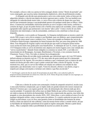 Por exemplo, colocar a mão ou a perna no leito conjugal, donde o termo “direito de pernada”, por
vezes empregado, que suscitou tantas interpretações deploráveis, além de perfeitamente erradas.
A obrigação sem dúvida mais penosa para o servo era a mão-morta: todos os bens por ele
adquiridos durante a vida deviam depois da morte regressar para o senhor. Por isso também essa
obrigação foi reduzida desde muito cedo, e o servo ficou com o direito de dispor dos seus bens
móveis por testamento (porque a sua propriedade passava de qualquer modo para os filhos). Além
disso, o sistema de comunidades silenciosas permitiu ao servo escapar à mão-morta, conforme o
costume do lugar, já que ele podia formar com a família uma espécie de sociedade, como o plebeu,
agrupando todos aqueles que pertenciam a um mesmo “pão e pote”. Como a morte do seu chefe
temporário não interrompia a vida da comunidade, continuava esta a desfrutar os bens de que
dispunha.
Finalmente, o servo podia ser franqueado. As franquias multiplicaram-se mesmo a partir do
século XIII, já que o servo devia comprar a sua liberdade, quer em dinheiro, quer comprometendo-
se a pagar um censo anual como o rendeiro livre. Temos um exemplo na franquia dos servos de
Villeneuve-Saint-Georges, dependente de Saint-Germain-des-Prés, por uma soma global de 1400
libras. Esta obrigação do resgaste explica sem dúvida por que razão as franquias foram muitas
vezes aceitas de muito mau grado pelos seus beneficiários. A ordenação de Luís X, o hutin, que em
1315 franqueou todos os servos do domínio real, deparou em muitos lugares com a má vontade dos
“servos recalcitrantes”. Quando foram redigidos os costumes no século XIV, a servidão só é
mencionada nos de Bourgogne, Auvergne, Bourbonnais e Nivernais, e nos costumes locais de
Chaumont, Troyes e Vitry. Em todos os demais havia desaparecido.
Algumas ilhotas de servidão muito moderada, que subsistiram aqui e ali, Luís XVI aboliu
definitivamente no domínio real em 1779, dez anos antes do gesto teatral que foi a demasiado
famosa noite de 4 de Agosto. Ele convidou os senhores a que o imitassem, pois se tratava de uma
matéria de direito privado sobre a qual o poder central não tinha o direito de legislar. As atas
mostram-nos, aliás, que os servos não tinham em relação aos senhores essa atitude de cães
espancados, que demasiadas vezes se supôs. Vemo-los discutir, afirmar o seu direito, exigir o
respeito por antigas convenções e reclamar sem rodeios o que lhes era devido.*
* - Em Portugal, a partir dos fins do século XI até princípios do século XIII, o servo adscrito à gleba foi
progressivamente transformado em colono livre. Entre nós, foi D. Afonso III que deu exemplo nos seus reguengos, ao
conceder carta de franquia aos servos.
*
Cabe-nos o direito de aceitar sem contestação a lenda do camponês miserável, inculto (esta
é uma outra história) e desprezado, que se impõe ainda em grande número dos nossos manuais de
História? Veremos que o seu regime geral de vida e de alimentação não oferecia nada que deva
suscitar piedade. O camponês não sofreu mais na Idade Média do que sofreu o homem em geral,
em todas as épocas da história da humanidade. Sofreu sim a repercussão das guerras, mas terão elas
poupado os seus descendentes dos séculos XIX e XX? Além disso, o servo medieval estava livre de
qualquer obrigação militar, como a maior parte dos plebeus. E o castelo senhorial era para ele um
refúgio na desventura, a paz de Deus uma garantia contra as brutalidades dos homens de armas.
Sofreu a fome nas épocas de más colheitas, como da mesma forma sofreu o mundo inteiro, até que
as facilidades de transportes permitiram levar ajuda às regiões ameaçadas. Mesmo a partir dessa
altura... Mas o camponês tinha a possibilidade de recorrer ao celeiro do senhor.
 