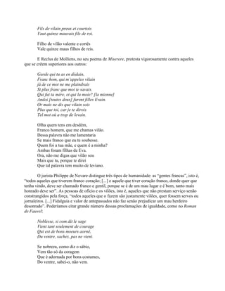 Fils de vilain preux et courtois
Vaut quinze mauvais fils de roi.
Filho de vilão valente e cortês
Vale quinze maus filhos de reis.
E Reclus de Molliens, no seu poema de Miserere, protesta vigorosamente contra aqueles
que se crêem superiores aos outros:
Garde qui tu as en dédain,
Franc hom, qui m’appeles vilain
jà de ce mot ne me plaindrais
Si plus franc que moi te savais.
Qui fut ta mère, et qui la moie? [la mienne]
Andoi [toutes deux] furent filles Evain.
Or mais ne dis que vilain sois
Plus que toi, car je te dirois
Tel mot où a trop de levain.
Olha quem tens em desdém,
Franco homem, que me chamas vilão.
Dessa palavra não me lamentaria
Se mais franco que eu te soubesse.
Quem foi a tua mãe, e quem é a minha?
Ambas foram filhas de Eva.
Ora, não me digas que vilão sou
Mais que tu, porque te direi
Que tal palavra tem muito de leviano.
O jurista Philippe de Novare distingue três tipos de humanidade: as “gentes francas”, isto é,
“todos aqueles que tiverem franco coração; [...] e aquele que tiver coração franco, donde quer que
tenha vindo, deve ser chamado franco e gentil, porque se é de um mau lugar e é bom, tanto mais
honrado deve ser”. As pessoas de ofício e os vilões, isto é, aqueles que não prestam serviço senão
constrangidos pela força, “todos aqueles que o fazem são justamente vilões, quer fossem servos ou
jornaleiros. [...] Fidalguia e valor de antepassados não faz senão prejudicar um mau herdeiro
desonrado”. Poderíamos citar grande número dessas proclamações de igualdade, como no Roman
de Fauvel:
Noblesse, si com dit le sage
Vient tant seulement de courage
Qui est de bons moeurs aorné,
Du ventre, sachez, pas ne vient.
Se nobreza, como diz o sábio,
Vem tão-só da coragem
Que é adornada por bons costumes,
Do ventre, sabei-o, não vem.
 