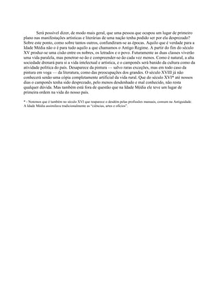 Será possível dizer, de modo mais geral, que uma pessoa que ocupou um lugar de primeiro
plano nas manifestações artísticas e literárias de uma nação tenha podido ser por ela desprezado?
Sobre este ponto, como sobre tantos outros, confundiram-se as épocas. Aquilo que é verdade para a
Idade Média não o é para tudo aquilo a que chamamos o Antigo Regime. A partir do fim do século
XV produz-se uma cisão entre os nobres, os letrados e o povo. Futuramente as duas classes viverão
uma vida paralela, mas penetrar-se-ão e compreender-se-ão cada vez menos. Como é natural, a alta
sociedade drenará para si a vida intelectual e artística, e o camponês será banido da cultura como da
atividade política do país. Desaparece da pintura — salvo raras exceções, mas em todo caso da
pintura em voga — da literatura, como das preocupações dos grandes. O século XVIII já não
conhecerá senão uma cópia completamente artificial da vida rural. Que do século XVI* até nossos
dias o camponês tenha sido desprezado, pelo menos desdenhado e mal conhecido, não resta
qualquer dúvida. Mas também está fora de questão que na Idade Média ele teve um lugar de
primeira ordem na vida do nosso país.
* - Notemos que é também no século XVI que reaparece o desdém pelas profissões manuais, comum na Antiguidade.
A Idade Média assimilava tradicionalmente as “ciências, artes e ofícios”.
 