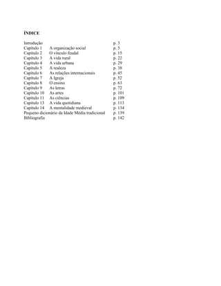 ÍNDICE
Introdução p. 3
Capítulo 1 A organização social p. 5
Capítulo 2 O vínculo feudal p. 15
Capítulo 3 A vida rural p. 22
Capítulo 4 A vida urbana p. 29
Capítulo 5 A realeza p. 38
Capítulo 6 As relações internacionais p. 45
Capítulo 7 A Igreja p. 52
Capítulo 8 O ensino p. 63
Capítulo 9 As letras p. 72
Capítulo 10 As artes p. 101
Capítulo 11 As ciências p. 109
Capítulo 13 A vida quotidiana p. 113
Capítulo 14 A mentalidade medieval p. 134
Pequeno dicionário da Idade Média tradicional p. 139
Bibliografia p. 142
 