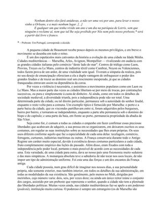 Nenhum dentre eles fará anúduvas, a não ser uma vez por ano, para levar o nosso
vinho a Orleans, e a mais nenhum lugar. [...]
E qualquer um que tenha vivido um ano e um dia na paróquia de Lorris, sem que
ninguém o reclame aí, nem que tal lhe seja proibido por Nós nem pelo nosso preboste,* será
a partir daí livre e franco.
* – Preboste: Em Portugal, corresponde a alcaide.
A pequena cidade de Beaumont recebe pouco depois os mesmos privilégios, e em breve o
movimento se desenha em todo o reino.
É um dos espetáculos mais cativantes da história a evolução de uma cidade na Idade Média.
Cidades mediterrânicas — Marselha, Arles, Avignon, Montpellier — rivalizando em audácia com
as grandes cidades italianas pelo comércio “deste lado do mar”. Centros de tráfego como Laon,
Provins, Troyes ou Le Mans, centros de indústria têxtil como Cambrai, Noyon ou Valenciennes,
todos fazem prova de um ardor, de uma vitalidade sem igual. Tiveram a simpatia da realeza, pois
no seu desejo de emancipação ofereciam a ela a dupla vantagem de enfraquecer o poder dos
grandes feudais e de trazer ao domínio real um crescimento inesperado, já que as cidades
franqueadas entravam assim na dependência da coroa.
Por vezes a violência é necessária, e assistimos a movimentos populares como em Laon ou
Le Mans. Mas a maior parte das vezes as cidades libertam-se por meio de trocas, por contratações
sucessivas, ou pura e simplesmente à custa de dinheiro. Aí ainda, como em todos os detalhes da
sociedade medieval, a diversidade triunfa, pois a independência pode não ser total. Uma
determinada parte da cidade, ou tal direito particular, permanece sob a autoridade do senhor feudal,
enquanto o resto volta para a comuna. Um exemplo típico é fornecido por Marselha: o porto e a
parte baixa da cidade, que os viscondes partilhavam entre si, foram adquiridos pelos burgueses,
bairro por bairro, e tornaram-se independentes, enquanto a parte alta permanecia sob o domínio do
bispo e do capítulo; e uma parte da baía, em frente ao porto, permanecia propriedade da abadia de
São Vítor.
Seja como for, é comum a todas as cidades o empenho em fazer confirmar essas preciosas
liberdades que acabavam de adquirir, a sua pressa em se organizarem, em deixarem escritos os seus
costumes, em regular as suas instituições sobre as necessidades que lhes eram próprias. Os seus
usos diferem conforme aquilo que faz a especialidade de cada uma delas: tecelagem, comércio,
forragens, curtumes, indústrias marítimas ou outras. A França conservaria durante todo o Antigo
Regime um caráter muito especial, devido à existência desses costumes particulares a cada cidade,
fruto completamente empírico das lições do passado. Além disso, eram fixados com toda a
independência pelo poder local, portanto o mais possível de acordo com as necessidades de cada
uma. Esta variedade, de uma cidade para outra, dava ao nosso país uma fisionomia muito sedutora
e das mais simpáticas. A monarquia absoluta teve a sabedoria de não tocar nos usos locais, de não
impor um tipo de administração uniforme. Foi esta uma das forças e um dos encantos da França
antiga.
Cada cidade possuía, num grau difícil de imaginar nos nossos dias, a sua personalidade
própria, não somente exterior, mas também interior, em todos os detalhes da sua administração, em
todas as modalidades da sua existência. São geralmente, pelo menos no Midi, dirigidas por
meirinhos, cujo número varia: dois, seis, por vezes doze; ou ainda um único reitor reúne o conjunto
dos cargos, assistido por um preboste que representa o senhor, quando a cidade não tem a plenitude
das liberdades políticas. Muitas vezes ainda, nas cidades mediterrânicas faz-se apelo a um poderoso
(podestà), instituição muito curiosa. O poderoso é sempre um estrangeiro (os de Marselha são
 