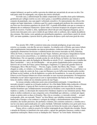 sempre italianos), ao qual se confia o governo da cidade por um período de um ano ou dois. Em
toda parte onde foi empregado, este regime deu inteira satisfação.
Em todo caso, a administração da cidade compreende um conselho eleito pelos habitantes,
geralmente por sufrágio restrito ou com vários graus, e assembléias plenárias que reúnem o
conjunto da população, mas cujo papel é sobretudo consultivo. Os representantes dos ofícios têm
sempre um lugar importante, e sabemos qual foi a parte ocupada pelo preboste dos comerciantes
em Paris nos movimentos populares do século XIV. A grande dificuldade com que as comunas se
debatem são os embaraços financeiros. Quase todas se mostram incapazes de assegurar uma boa
gestão de recursos. O poder é, aliás, rapidamente absorvido por uma oligarquia burguesa, que se
mostra mais dura para com o povo miúdo do que tinham sido os senhores, daí a rápida decadência
das comunas. São muitas vezes agitadas por perturbações populares, e periclitam a partir do século
XIV; um tanto ajudadas, é preciso dizê-lo, pelas guerras da época e pelo mal-estar geral do reino.
*
Nos séculos XII e XIII o comércio toma uma extensão prodigiosa, já que uma causa
exterior, as cruzadas, vem dar-lhe um novo impulso. As relações com o Oriente, que nunca tinham
sido completamente interrompidas nas épocas precedentes, conhecem então um vigor novo. As
expedições ultramarinas favorecem o estabelecimento dos nossos mercados na Síria, Palestina,
África do Norte, e mesmo nas margens do mar Negro. Italianos, provençais e languedócios fazem
entre si uma severa concorrência, e se estabelece uma corrente de trocas cujo centro é o
Mediterrâneo. Ela vai seguindo a estrada secular do vale do Reno, do Saône e do Sena (já seguida
pelas caravanas que, antes da fundação de Marselha no século VI a.C., transportavam o estanho das
ilhas Cassitérides — isto é, da Grã-Bretanha — até aos portos freqüentados pelos comerciantes
fenícios) até ao norte da França, países flamengos e Inglaterra. É a época das grandes feiras de
Champagne, Brie e Ilha de França — Provins, Lagny, Londit, San Denis, Bar, Troyes — aonde
chegam as sedas, os veludos e os brocados, o alúmen, a canela e o cravo-da-Índia, os perfumes e as
especiarias vindos do centro da Ásia, e que em Damasco ou em Jaffa eram trocados pelos tecidos
de Douai ou de Cambrai, as lãs da Inglaterra e as peles da Escandinávia. As casas de comércio de
Gênova ou de Florença tinham nos nossos mercados as suas sucursais permanentes. Os banqueiros
lombardos ou de Cahors negociavam aí com os representantes das hansas do Norte e entregavam
letras de câmbio válidas até nos distantes portos do mar Negro.
As nossas estradas conheciam assim uma extraordinária animação. A importância do
mercado oriental é capital na civilização medieval. Já a Alta Idade Média tinha conhecido o Oriente
através de Bizâncio: a igreja de Paris recitava em grego uma parte dos seus ofícios; foram os
marfins bizantinos que verdadeiramente reensinaram ao Ocidente a arte esquecida de esculpir a
madeira e a pedra; e a decoração dos manuscritos irlandeses inspira-se nas miniaturas persas. Mais
tarde os árabes conduzem as suas conquistas com a brutalidade que sabemos, e cortam por algum
tempo as pontes entre as duas civilizações. Mas vêm as cruzadas, e o mercado oriental — ao qual
corresponde, aliás, um mercado “franco” na Ásia Menor, que trabalhos recentes manifestaram —
banha toda a Europa e a faz conhecer a vertigem do tráfego, o deslumbramento dos frutos
estranhos, dos tecidos preciosos, dos perfumes violentos, dos costumes suntuosos, e inunda com a
sua luz essa época apaixonada pela cor e pela claridade. Sobretudo multiplica esse gosto pelo risco,
essa sede de movimento, que na Idade Média coexiste de forma tão tocante com a ligação à terra.
Nunca, talvez, a palavra epopéia foi melhor empregada do que falando das cruzadas. Nunca
a atração do Oriente se manifesta com mais ardor e, apesar dos aparentes fracassos, conduz a mais
espantosas realizações. Basta evocar as fundações dos “francos” na Terra Santa: feitorias dos
 