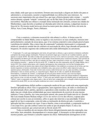 uma cidade, onde quer que se encontrem, formam uma associação e elegem um dentre eles para os
administrar e, se necessário, assumir a responsabilidade ou a defesa dos seus interesses. As
sucursais mais importantes têm um cônsul fixo, que rege a feitoria durante todo o tempo — ou pelo
menos durante a grande “estação” comercial, que vai do São João (24 de junho) ao Santo André
(novembro). Marselha nos oferece o exemplo desta instituição dos cônsules, comum nas cidades do
Mediterrâneo, cujas decisões só podiam ser alteradas pelo reitor da comuna, e adquiriam mesmo a
força de lei. Do mesmo modo havia um cônsul na maior parte das cidades da Síria e do norte da
África: Acre, Ceuta, Bougie, Tunis e Baleares.
*
Com o comércio, o elemento essencial da vida urbana é o ofício. A forma como foi
compreendido na Idade Média, como se regulou o seu exercício e as suas condições, mereceu reter
particularmente a atenção da nossa época, que vê no sistema corporativo uma solução possível para
o problema do trabalho. Mas o único tipo de corporação* realmente interessante é a corporação
medieval, tomada no sentido lato de confraria ou associação de ofício, logo alterada sob pressão da
burguesia. Os séculos seguintes não conheceram dela senão deformações ou caricaturas.
* – Corporação: É a custo que empregamos este termo, do qual tanto se abusou, e que se prestou a inúmeras confusões
a propósito das nossas antigas instituições. Notemos em primeiro lugar que se trata de um vocábulo moderno, que só
aparece no século XVIII. Até então só tinha sido questão de mestrias ou de confrarias (jurandes). Estas, caracterizadas
pelo monopólio de fabrico por um dado ofício numa cidade, foram bastante pouco numerosas durante o belo período da
Idade Média. Existiam em Paris, mas não no conjunto do reino, onde começaram a tornar-se o regime habitual — ainda
com inúmeras exceções — apenas no fim do século XV. A idade de ouro das corporações não foi a Idade Média, mas o
século XVI. Ora, a partir dessa época, sob o impulso da burguesia, elas começavam a ser de fato formadas pelos
patrões, que fizeram da mestria uma espécie de privilégio hereditário. Esta tendência se acentuou de tal forma, que nos
séculos seguintes os mestres constituíam uma verdadeira casta, cujo acesso era difícil, senão impossível, para os
operários pouco afortunados. Estes não tiveram outro recurso senão formar por sua vez, para sua defesa, sociedades
autônomas e mais ou menos secretas, as companheiragens. Depois de ter sido, no espírito de determinados
historiadores, o sinônimo de “tirania”, a corporação foi alvo de juízos menos severos e por vezes de elogios
exagerados. Os trabalhos de Hauser tiveram sobretudo por finalidade reagir contra esta última tendência e demonstrar
que é preciso evitar ver nela um mundo “idílico”. É bem certo que nenhum regime de trabalho pode ser qualificado de
“idílico”, tanto a corporação como algum outro, a não ser talvez por comparação com a situação criada ao proletariado
industrial do século XIX, ou com inovações modernas tais como o sistema Bedaud.
Não poderíamos definir melhor a corporação medieval do que vendo nela uma organização
familiar aplicada ao ofício. Ela é o agrupamento, num organismo único, de todos os elementos de
um determinado ofício: patrões, operários e aprendizes estão reunidos, não sob uma autoridade
dada, mas em virtude dessa solidariedade que nasce naturalmente do exercício de uma mesma
indústria. Como a família, ela é uma associação natural, não emana do Estado nem do rei. Quando
São Luís manda Étienne Boileau redigir o Livre des métiers (Livro dos ofícios), é apenas para
colocar por escrito os usos já existentes, sobre os quais não intervém a sua autoridade. O único
papel do rei face à corporação, como de todas as instituições de direito privado, é controlar a
aplicação leal dos costumes em vigor. Como a família, como a universidade, a corporação medieval
é um corpo livre, que não conhece outras leis senão as que ela própria forjou. É esta a sua
característica essencial, que conservará até ao fim do século XV.
Todos os membros de um mesmo ofício fazem obrigatoriamente parte da corporação, mas
nem todos, bem entendido, desempenham aí o mesmo papel. A hierarquia vai dos aprendizes aos
mestres-jurados, que formam o conselho superior do ofício. Habitualmente distinguimos aí três
 