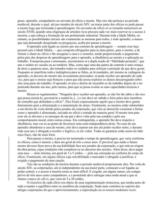 graus: aprendiz, companheiro ou servente de ofício e mestre. Mas isto não pertence ao período
medieval, durante o qual, até por meados do século XIV, na maior parte dos ofícios se pode passar
a mestre logo que terminada a aprendizagem. Os serventes de ofício só se tornarão numerosos no
século XVIII, quando uma oligarquia de artesãos ricos procura cada vez mais reservar-se o acesso à
mestria, o que esboça a formação de um proletariado industrial. Durante toda a Idade Média, no
entanto, as possibilidades iniciais são exatamente as mesmas para todos, e todo aprendiz, a menos
que seja demasiado desajeitado ou preguiçoso, acaba por passar a mestre.
O aprendiz está ligado ao mestre por um contrato de aprendizagem — sempre esse laço
pessoal caro à Idade Média — que comporta obrigações para as duas partes: para o mestre, a de
formar o aluno no ofício e lhe assegurar a casa e o sustento, sendo proporcionado o pagamento
pelos pais das despesas de aprendizagem; para o aprendiz, a obediência ao mestre e a aplicação ao
trabalho. Transposta para o artesanato, encontramos aí a dupla noção de “fidelidade-proteção”, que
une o senhor ao vassalo ou ao rendeiro. Mas, como aqui uma das partes do contrato é uma criança
de doze a quatorze anos, são tomados todos os cuidados para reforçar a proteção de que deve gozar.
Enquanto se manifesta toda a indulgência para as faltas, as leviandades, até mesmo as vadiagens do
aprendiz, os deveres do mestre são severamente precisados: só pode receber um aprendiz de cada
vez, para que o ensino seja frutuoso e para que não possa explorar os alunos descarregando sobre
eles uma parte do trabalho. O aprendiz só tem o direito de incumbir-se do trabalho depois de o ter
praticado durante um ano, pelo menos, para que se possa avaliar as suas capacidades técnicas e
morais.
Dizem os regulamentos: “Ninguém deve receber um aprendiz, se não for tão sábio e tão rico
que possa ensiná-lo, governá-lo e mantê-lo, [...] e isto deve ser sabido e feito pelos dois membros
do conselho que defendam o ofício”. Eles fixam expressamente aquilo que o mestre deve gastar
diariamente para a alimentação e a manutenção do aluno. Finalmente, os mestres estão submetidos
a um direito de visita detido pelos jurados da corporação, que vêm ao domicílio examinar a forma
como o aprendiz é alimentado, iniciado no ofício e tratado de maneira geral. O mestre tem para
com ele os deveres e os encargos de um pai e deve velar pela sua conduta e pelo seu
comportamento moral, entre outras coisas. Em contrapartida, o aprendiz lhe deve respeito e
obediência, mas vai-se ao ponto de favorecer uma certa independência deste. No caso de um
aprendiz abandonar a casa do mestre, este deve esperar um ano até poder receber outro, e durante
todo esse ano é obrigado a receber o fugitivo, se ele voltar. Todas as garantias estão assim do lado
mais fraco, não do mais forte.
Para passar a mestre, é preciso ter terminado o tempo de aprendizagem, que varia conforme
os ofícios, como é natural, e dura em geral de três a cinco anos. É provável que então o futuro
mestre devesse fazer prova da sua habilidade face aos jurados da corporação, o que está na origem
da obra-prima, cujas condições irão complicar-se no decorrer dos séculos. Além disso, deve pagar
uma taxa — aliás mínima, em geral de 3 a 5 soldos — pela sua cotização na confraria do corpo do
ofício. Finalmente, em alguns ofícios cuja solvabilidade o mercador é obrigado a justificar, é
exigido o pagamento de uma caução.
Tais são as condições da mestria durante o período medieval propriamente dito. Por volta do
século XIV, as corporações, até aí independentes na sua maior parte, começam a ser ligadas ao
poder central, e o acesso à mestria torna-se mais difícil. É exigido, em alguns ramos, um estágio
prévio de três anos como companheiro, e o postulante deve entregar uma renda anual a que se
chama compra do ofício, que varia de 5 a 20 soldos.
O exercício de cada ofício era objeto de uma regulamentação minuciosa, que tendia antes de
tudo a manter o equilíbrio entre os membros da corporação. Nada mais contrário ao espírito das
antigas corporações do que o aprovisionamento, a especulação ou os nossos modernos trusts.
 