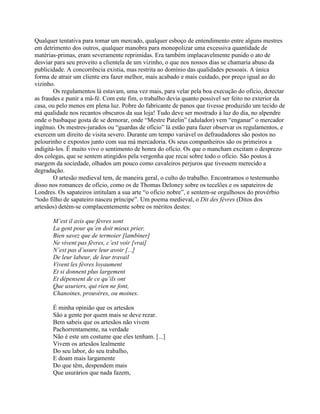 Qualquer tentativa para tomar um mercado, qualquer esboço de entendimento entre alguns mestres
em detrimento dos outros, qualquer manobra para monopolizar uma excessiva quantidade de
matérias-primas, eram severamente reprimidas. Era também implacavelmente punido o ato de
desviar para seu proveito a clientela de um vizinho, o que nos nossos dias se chamaria abuso da
publicidade. A concorrência existia, mas restrita ao domínio das qualidades pessoais. A única
forma de atrair um cliente era fazer melhor, mais acabado e mais cuidado, por preço igual ao do
vizinho.
Os regulamentos lá estavam, uma vez mais, para velar pela boa execução do ofício, detectar
as fraudes e punir a má-fé. Com este fim, o trabalho devia quanto possível ser feito no exterior da
casa, ou pelo menos em plena luz. Pobre do fabricante de panos que tivesse produzido um tecido de
má qualidade nos recantos obscuros da sua loja! Tudo deve ser mostrado à luz do dia, no alpendre
onde o basbaque gosta de se demorar, onde “Mestre Patelin” (adulador) vem “enganar” o mercador
ingênuo. Os mestres-jurados ou “guardas de ofício” lá estão para fazer observar os regulamentos, e
exercem um direito de visita severo. Durante um tempo variável os defraudadores são postos no
pelourinho e expostos junto com sua má mercadoria. Os seus companheiros são os primeiros a
indigitá-los. É muito vivo o sentimento de honra do ofício. Os que o mancham excitam o desprezo
dos colegas, que se sentem atingidos pela vergonha que recai sobre todo o ofício. São postos à
margem da sociedade, olhados um pouco como cavaleiros perjuros que tivessem merecido a
degradação.
O artesão medieval tem, de maneira geral, o culto do trabalho. Encontramos o testemunho
disso nos romances de ofício, como os de Thomas Deloney sobre os tecelões e os sapateiros de
Londres. Os sapateiros intitulam a sua arte “o ofício nobre”, e sentem-se orgulhosos do provérbio
“todo filho de sapateiro nasceu príncipe”. Um poema medieval, o Dit des fèvres (Ditos dos
artesãos) detém-se complacentemente sobre os méritos destes:
M’est il avis que fèvres sont
La gent pour qu’en doit mieux prier.
Bien savez que de termoier [lambiner]
Ne vivent pas fèvres, c’est voir [vrai]
N’est pas d’usure leur avoir [...]
De leur labeur, de leur travail
Vivent les fèvres loyaument
Et si donnent plus largement
Et dépensent de ce qu’ils ont
Que usuriers, qui rien ne font,
Chanoines, prouvères, ou moines.
É minha opinião que os artesãos
São a gente por quem mais se deve rezar.
Bem sabeis que os artesãos não vivem
Pachorrentamente, na verdade
Não é este um costume que eles tenham. [...]
Vivem os artesãos lealmente
Do seu labor, do seu trabalho,
E doam mais largamente
Do que têm, despendem mais
Que usurários que nada fazem,
 