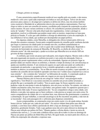 Cônegos, priores ou monges.
É uma característica especificamente medieval esse orgulho pelo seu estado, e não menos
medieval o zelo com o qual cada corporação reivindica os seus privilégios. Talvez um dos mais
preciosos para a época é o de julgar por si própria os delitos do ofício, mas ela estima também
como essencial a liberdade de se administrar através dos seus próprios representantes. Para isso
elege-se todos os anos um conselho de mestres, escolhidos pelo conjunto da corporação ou pelos
outros mestres. Os usos variam conforme os ofícios. Os conselheiros prestam juramento, donde o
nome de “jurados”. Devem velar pela observação dos regulamentos, visitar e proteger os
aprendizes, resolver os diferendos que podem surgir entre os mestres, inspecionar as lojas para
policiar as fraudes. É a eles que cabe também o encargo de administrar a caixa da corporação. A
sua influência é tal na cidade, que acabam por desempenhar um papel político.
Em algumas cidades, como Marselha, os delegados dos ofícios tomam parte efetiva na
direção dos assuntos comunais. Fazem parte compulsivamente do conselho geral, nenhuma decisão
que toque os interesses da cidade pode ser tomada sem eles, escolhem semanalmente os
“semaneiros” que assistem o reitor, e sem os quais não se pode tomar deliberação. Repetindo a
expressão do historiador da comuna de Marselha, M. Bourrilly, os chefes de ofício eram “o
elemento motor” da vida municipal, e poder-se-ia dizer que Marselha teve no século XIII um
governo de base corporativa.
A confraria, que existe um pouco por toda parte, tem origem religiosa. Mesmo onde o ofício
não está organizado em mestria ou confraria (jurande), é um centro de entreajuda. Entre os
encargos que pesam regularmente sobre a caixa da comunidade, figuram em primeiro lugar as
pensões dadas aos mestres idosos ou enfermos, e durante o tempo de doença e de convalescença as
ajudas aos membros doentes. É um sistema de seguros no qual cada caso pode ser conhecido e
examinado em particular, o que permite levar o remédio apropriado a cada situação e evitar
também os abusos e as acumulações. “Se ao filho de mestre acontece ser pobre, e quer aprender, os
membros do conselho devem mandá-lo aprender com base nos 5 soldos (taxa corporativa) e com as
suas esmolas” – diz o estatuto dos “armeiros” ou fabricantes de escudos. A corporação ajuda os
seus membros, se necessário, quando estão em viagem ou em caso de desemprego.
Thomas Deloney põe na boca de um colega do “nobre ofício” uma passagem muito
significativa. Tom Drum (é o seu nome) encontra no caminho um jovem senhor arruinado, e
propõe-lhe que o acompanhe até Londres: “Sou eu quem paga. Se fosses sapateiro como eu,
poderias viajar de uma ponta à outra da Inglaterra, sem um penny no bolso. No entanto, em todas as
cidades encontrarias cama, boa mesa e o que beber, sem gastares nada. Os sapateiros querem que a
nenhum deles falte nada. O nosso regulamento diz: ‘Se um companheiro chega a uma cidade, sem
dinheiro e sem pão, tem apenas que se fazer conhecer, e não precisa se ocupar com outra coisa. Os
outros companheiros da cidade não só o recebem bem, mas oferecem-lhe gratuitamente o sustento e
a alimentação. Se quer trabalhar, a comissão encarrega-se de lhe encontrar um patrão, e não tem de
se incomodar’. Esta curta passagem diz o suficiente para dispensar comentários.
Assim compreendidas, as corporações eram um centro muito vivo de ajuda mútua, fazendo
honra à divisa “todos por um, cada um por todos”. Os ourives tinham fama pelas suas obras de
caridade, e com base nisso obtêm a permissão de abrir a loja aos domingos e nas festas dos
Apóstolos, geralmente feriados. Tudo o que ganham nesse dia serve para oferecer no domingo de
Páscoa uma refeição aos pobres de Paris: “Quanto ganhar a oficina aberta, é posto na caixa da
confraria dos ourives, [...] e com todo o dinheiro dessa caixa dá-se todos os anos no domingo de
Páscoa um jantar aos pobres do Hôtel-Dieu de Paris. De igual modo, na maior parte dos ofícios, os
órfãos da corporação são educados a expensas suas.
 