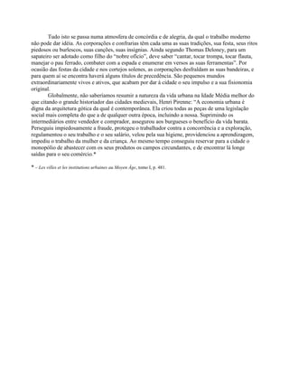 Tudo isto se passa numa atmosfera de concórdia e de alegria, da qual o trabalho moderno
não pode dar idéia. As corporações e confrarias têm cada uma as suas tradições, sua festa, seus ritos
piedosos ou burlescos, suas canções, suas insígnias. Ainda segundo Thomas Deloney, para um
sapateiro ser adotado como filho do “nobre ofício”, deve saber “cantar, tocar trompa, tocar flauta,
manejar o pau ferrado, combater com a espada e enumerar em versos as suas ferramentas”. Por
ocasião das festas da cidade e nos cortejos solenes, as corporações desfraldam as suas bandeiras, e
para quem aí se encontra haverá alguns títulos de precedência. São pequenos mundos
extraordinariamente vivos e ativos, que acabam por dar à cidade o seu impulso e a sua fisionomia
original.
Globalmente, não saberíamos resumir a natureza da vida urbana na Idade Média melhor do
que citando o grande historiador das cidades medievais, Henri Pirenne: “A economia urbana é
digna da arquitetura gótica da qual é contemporânea. Ela criou todas as peças de uma legislação
social mais completa do que a de qualquer outra época, incluindo a nossa. Suprimindo os
intermediários entre vendedor e comprador, assegurou aos burgueses o benefício da vida barata.
Perseguiu impiedosamente a fraude, protegeu o trabalhador contra a concorrência e a exploração,
regulamentou o seu trabalho e o seu salário, velou pela sua higiene, providenciou a aprendizagem,
impediu o trabalho da mulher e da criança. Ao mesmo tempo conseguiu reservar para a cidade o
monopólio de abastecer com os seus produtos os campos circundantes, e de encontrar lá longe
saídas para o seu comércio.*
* – Les villes et les institutions urbaines au Moyen Âge, tomo I, p. 481.
 