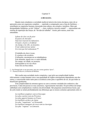 Capítulo V
A REALEZA
Quanto mais estudamos a sociedade medieval através dos textos da época, mais ela se
apresenta como um organismo completo — repetindo a comparação cara a Jean de Salisbury —
semelhante ao organismo humano, possuindo uma cabeça, um coração e membros. Mais que
desigualdades fundiárias, as três “ordens” — clero, nobreza e terceiro estado* — representam um
sistema de repartição das forças, de “divisão de trabalho”. Assim, pelo menos, eram elas
entendidas:
Labeur de clerc est de prier
Et justice de chevalier
Pain leur trouvent les labouriers.
Cil paist, cil prie e cil défend.
Au champ, à la ville, au moustier,
S’entr’aïdent de leur métier
Ces trois par bel ordenement.**
O trabalho do clero é rezar,
E a justiça o do cavaleiro.
O alimento, encontram-no os trabalhadores.
Este alimenta, aquele ora e o outro defende.
No campo, na cidade, no mosteiro
Entreajudam-se no seu ofício
Estes três em boa ordem.
* – Em Portugal não se usa este termo, mas sim o termo genérico “povo”.
** – Poema de Miserere, de Reclus de Molliens.
Daí resulta uma sociedade muito compósita, e que pela sua complexidade lembra
efetivamente o corpo humano com a sua quantidade de órgãos estreitamente dependentes uns dos
outros, e concorrendo todos tanto para a existência como para o equilíbrio do ser, de que todos se
beneficiam igualmente.
Esta complexidade de estrutura agrava-se com a extrema variedade dos senhorios e das
províncias. Cada uma possui os seus caracteres, vigorosamente marcados. Os provérbios do tempo
sublinham com complacência e malícia esta diversidade. São pequenas características locais, que
de certo modo se notam profundamente nas diferenças que os nossos costumes apresentam entre si:
Les meilleurs jongleurs sont en Gascogne
Les plus courtois sont em Provence
Les plus apperts hommes en France
Les meilleurs archers em Anjou
Les plus “enquérants” en Normandie
Les meilleurs mangeurs de raves sont en Auvergne
Les plus “rogneux” en Limousin.
 