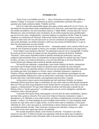 INTRODUÇÃO
“Fazer livros é um trabalho sem fim” — dizia o Eclesiastes no tempo em que a Bíblia se
chamava Vulgata. É um pouco o sentimento da autora, considerando a presente obra quase a
quarenta anos desde a primeira edição: Trabalho sem fim.
Este livro tinha sido empreendido alguns anos após a minha saída da École des Chartes, na
fascinação de uma descoberta ainda completamente nova. Para mim, como para toda a gente no fim
dos estudos secundários e de uma licenciatura clássica, a “Idade Média” era uma época de “trevas”.
Muniam-nos, tanto em literatura como em história, de um sólido arsenal de juízos prefabricados
que nos levavam, pura e simplesmente, a declarar ingênuos os seguidores de São Tomás de Aquino
e bárbaros os construtores do Thoronet. Nada nesses séculos obscuros que valesse a pena de
alguém se deter neles. Por isso não deixou de ser com um sentimento de resignação que abordei
uma escola destinada, nas minhas intenções, a abrir-me uma carreira de bibliotecária. E o que se
abriu foi uma janela para um outro mundo.
Durante pouco mais de três anos de cursos — pontuados muitas vezes, é preciso dizê-lo, por
crises de sono irreprimível quando se tratava, por exemplo, de biblioteconomia ou de arquivística
— “esses tempos a que chamamos obscuros” me apareciam numa luz nova e insuspeitada. O mérito
da escola era de nos colocar de repente em face dos próprios materiais da história. Nenhuma
“literatura”, muito pouca importância dada às opiniões emitidas por professores, mas uma
exigência rigorosa perante textos ou monumentos da época tomados no sentido mais lato. Éramos
levados, em suma, a ser técnicos da história, e isso era mais fértil que as diversas filosofias da
mesma história que tínhamos tido ocasião de abordar anteriormente.
No terceiro ano sobretudo, a arqueologia e mais ainda a história do direito, ensinada por
esse mestre que foi Roger Grand, faziam-nos penetrar numa sociedade nas suas estruturas
profundas, como na sua expressão artística; revelavam-nos um passado aflorando ainda o presente,
um mundo que tinha visto apagar-se o lirismo, nascer a literatura romanesca e erguerem-se
Chartres e Reims; identificávamos uma estátua após outra, e descobríamos personagens de uma
grande humanidade; folheávamos cartas ou manuscritos, tomávamos consciência de uma harmonia
da qual cada sinete, cada linha traçada, cada paginação pareciam deter o segredo.
Assim, pouco a pouco nascia uma pergunta que mal ousávamos formular, em tempos
demasiado difíceis para deixar lugar à contestação: por que razão nada nos tinha deixado pressentir
tudo isso? Por que razão esses programas só nos faziam entrever um grande vazio entre o século de
Augusto e o Renascimento? Por que razão tínhamos de adotar sem discussão a opinião de um
Boileau sobre os “séculos grosseiros”, e acolher apenas com um sorriso indulgente a opinião dos
românticos sobre a floresta gótica?
A presente obra nasceu destas interrogações e de uma série de outras semelhantes, e parece
que hoje toda a gente as colocaria. Pois nesse meio tempo os franceses começaram a viajar, e
aprenderam a ver. Difundiu-se uma cultura latente, que faltava completamente na minha juventude
quando a “cultura” era ainda apanágio de uma sociedade muito restrita. E se não chegamos ainda
ao ponto de viajar tanto como os anglo-saxões, ou de ler tanto como os irlandeses, o nível geral —
sobretudo de vinte e cinco anos para cá, contrariamente a tantos clamores pessimistas — parece ter-
se consideravelmente elevado, Tanto assim que, um pouco por toda parte, começa-se a saber
discernir no nosso meio aquilo que merece ser admirado.
Por ocasião da primeira edição, Léon Gischia me advertiu: “Vai passar a sua vida a
reescrever essa obra”. E tinha-me tocado essa segurança vinda de um pintor que eu admirava
profundamente, ele próprio muito informado sobre as diversas formas de arte da nossa Idade
 