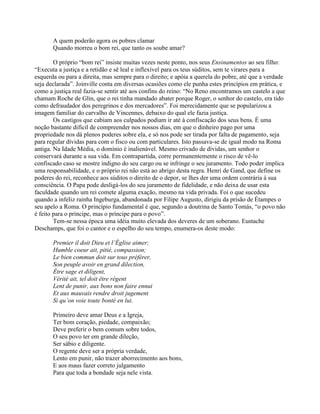 A quem poderão agora os pobres clamar
Quando morreu o bom rei, que tanto os soube amar?
O próprio “bom rei” insiste muitas vezes neste ponto, nos seus Ensinamentos ao seu filho:
“Executa a justiça e a retidão e sê leal e inflexível para os teus súditos, sem te virares para a
esquerda ou para a direita, mas sempre para o direito; e apóia a querela do pobre, até que a verdade
seja declarada”. Joinville conta em diversas ocasiões como ele punha estes princípios em prática, e
como a justiça real fazia-se sentir até aos confins do reino: “No Reno encontramos um castelo a que
chamam Roche de Glin, que o rei tinha mandado abater porque Roger, o senhor do castelo, era tido
como defraudador dos peregrinos e dos mercadores”. Foi merecidamente que se popularizou a
imagem familiar do carvalho de Vincennes, debaixo do qual ele fazia justiça.
Os castigos que cabiam aos culpados podiam ir até à confiscação dos seus bens. É uma
noção bastante difícil de compreender nos nossos dias, em que o dinheiro pago por uma
propriedade nos dá plenos poderes sobre ela, e só nos pode ser tirada por falta de pagamento, seja
para regular dívidas para com o fisco ou com particulares. Isto passava-se de igual modo na Roma
antiga. Na Idade Média, o domínio é inalienável. Mesmo crivado de dívidas, um senhor o
conservará durante a sua vida. Em contrapartida, corre permanentemente o risco de vê-lo
confiscado caso se mostre indigno do seu cargo ou se infringe o seu juramento. Todo poder implica
uma responsabilidade, e o próprio rei não está ao abrigo desta regra. Henri de Gand, que define os
poderes do rei, reconhece aos súditos o direito de o depor, se lhes der uma ordem contrária à sua
consciência. O Papa pode desligá-los do seu juramento de fidelidade, e não deixa de usar esta
faculdade quando um rei comete alguma exação, mesmo na vida privada. Foi o que sucedeu
quando a infeliz rainha Ingeburga, abandonada por Filipe Augusto, dirigiu da prisão de Étampes o
seu apelo a Roma. O princípio fundamental é que, segundo a doutrina de Santo Tomás, “o povo não
é feito para o príncipe, mas o príncipe para o povo”.
Tem-se nessa época uma idéia muito elevada dos deveres de um soberano. Eustache
Deschamps, que foi o cantor e o espelho do seu tempo, enumera-os deste modo:
Premier il doit Dieu et l’Église aimer;
Humble coeur ait, pitié, compassion;
Le bien commun doit sur tous préférer,
Son peuple avoir en grand dilection,
Être sage et diligent,
Vérité ait, tel doit être régent
Lent de punir, aux bons non faire ennui
Et aux mauvais rendre droit jugement
Si qu’on voie toute bonté en lui.
Primeiro deve amar Deus e a Igreja,
Ter bom coração, piedade, compaixão;
Deve preferir o bem comum sobre todos,
O seu povo ter em grande dileção,
Ser sábio e diligente.
O regente deve ser a própria verdade,
Lento em punir, não trazer aborrecimento aos bons,
E aos maus fazer correto julgamento
Para que toda a bondade seja nele vista.
 