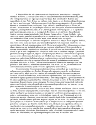 A personalidade dos reis capetianos estava singularmente bem adaptada à concepção
medieval de realeza. Ao colocá-los no trono, os seus contemporâneos tiveram toda a sorte, tanto
eles corresponderam ao que o povo podia esperar deles, dada a mentalidade da época e as
necessidades do país. Antes de tudo são realistas, muito ligados ao seu domínio, não perdem nunca
de vista os seus interesses. Poderíamos mesmo criticar-lhes uma certa estreiteza de concepções.
Quando se passa dos últimos carolíngios a Hugo, o Grande, ou a Hugo Capeto, a diferença é
tocante. Os descendentes de Carlos Magno, mesmo os mais decadentes, mantêm uma mentalidade
“imperial”, olham para Roma, para Aix-la-Chapelle, pensam como “europeus”. Já os capetianos
preocupam-se pouco com o que se passa para lá dos limites do seu território. Desconfiam do
império como de uma perigosa ilusão. Mais do que a Europa, vêem a França. Sondados várias
vezes pelo papado para cingir a coroa imperial, recusarão sempre, e não é sem franzir o sobrolho
que verão os seus filhos, como Carlos de Anjou, tentar a sua sorte no estrangeiro.
As suas ambições são limitadas, mas práticas. Vendo-se na direção de um pequeno domínio,
mas fortes com a unção real e com uma tenacidade imperturbável, procuraram fortalecer o seu
domínio desenvolvendo a sua autoridade moral. Mesmo as cruzadas só lhes interessam em segundo
plano. A primeira, que abala toda a Europa, não comove o rei de França. Filipe Augusto faz-se
cruzado sem convicção, lembrando-se sem dúvida de que o Oriente não tinha dado sorte a seu pai,
Luís VII, que aí tinha comprometido a situação do reino, além da felicidade conjugal. Aproveita a
primeira ocasião para regressar, julgando a sua presença em Artois ou Vermandois mais oportuna
que nas costas palestinianas. Será preciso um São Luís para abraçar com fervor a cruzada, mas isto
porque nele predomina a finalidade religiosa, precisamente com exclusão de qualquer ambição
terrena. A quimera imperial, a aventura italiana não passam de tentações em que os nossos
capetianos nem sequer se detêm. Terão os seus descendentes sido sensatos ao romper com esta
política do bom senso? As desventuras de um Carlos VIII, de um Luís XII, de um Francisco I
demonstram suficientemente quanta sabedoria representava tal moderação.
Em contrapartida, foi com surpreendente espírito de continuidade que os capetianos se
esforçaram por consolidar o seu domínio. Uma geração após outra, vemo-los arredondar este
precioso território, adquirir aqui um condado, ali um castelo, batalhar intensamente por uma
fortaleza, reivindicar uma herança, se necessário de espada na mão. Como táticos experientes,
sabiam todo o preço que se deve dar a uma estrada, a uma cabeça de ponte. A glória de um Luís VI
foi ter assegurado a passagem entre Paris e Orleans, pois para ele as torres de Montlhéry têm mais
importância do que teria uma coroa estrangeira. Ao mesmo tempo, intervêm por toda parte onde
podem, nos limites do reino, não perdendo nenhuma ocasião para lembrar a sua presença e o seu
poder aos vassalos demasiado seguros das suas forças.
Seja para chamar um senhor à razão ou para abater soldados mercenários, como os ladrões
de Berry, eles estão sempre presentes. Fazer justiça é para eles a mais sã das políticas, e se for caso,
sabem sacrificar o seu interesse imediato por um superior. Lembremos a surpresa que suscitou
entre os contemporâneos, como entre os historiadores, o gesto de Luís IX entregando ao rei da
Inglaterra o Agenais, a Saintonge e uma parte de Limousin, depois de lhe ter conquistado estas
províncias. Contudo, como o qualificou Auguste Longnon, foi um ato de “alta política”, e sobre o
qual o próprio rei se explicou: “Estou certo de que os antepassados do rei da Inglaterra perderam
por direito a conquista que detenho; e se lhe dou a terra, não é por estar dependente dele ou dos
seus herdeiros, mas para que haja amor entre os meus filhos e os dele, que são primos-irmãos; e
parece-me que emprego bem o que lhe dou, porque ele não seria meu vassalo se não entrasse em
minha homenagem”. O resultado foi realmente ter ganho a fidelidade do seu mais temível vassalo,
além da paz entre a França e a Inglaterra por um período de mais de cinqüenta anos.
 