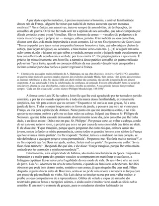 A par deste espírito metódico, é preciso mencionar a bonomia, a amável familiaridade
desses reis da França. Alguém fez notar que nada há de menos autocrata que um monarca
medieval.* Nas crônicas, nas narrativas, trata-se sempre de assembléias, de deliberações, de
conselhos de guerra. O rei não faz nada sem ter a opinião do seu conselho, que não é composto por
dóceis cortesãos como o será Versalhes. São os homens de armas — vassalos tão poderosos e às
vezes mais ricos que o próprio rei — monges, sábios, juristas. O rei solicita os seus conselhos,
discute com eles, e dá muita importância a esses contatos. Lê-se nos Enseignements de Saint Louis:
“Toma empenho para teres na tua companhia homens honestos e leais, que não estejam cheios de
cobiça, quer sejam religiosos ou seculares, e fala muitas vezes com eles. [...] E se algum tem uma
ação contra ti, não o julgues até que saibas a verdade, porque assim o julgarão mais ousadamente os
teus conselheiros de acordo com a verdade, por ti ou contra ti”. Ele próprio pratica o que ensina. É
preciso ler minuciosamente, em Joinville, a narrativa desse patético conselho de guerra realizado
pelo rei na Terra Santa, quando os começos difíceis da sua cruzada vêm pôr tudo em questão e
incitam a maior parte dos barões a querer regressar à França.
* – Citemos esta passagem muito pertinente de A. Hadengue, na sua obra Bouvines, victoire créatrice: “Os conselhos
de guerra estão muito em uso nos estados-maiores dos exércitos da Idade Média. Sem cessar, vêm à pena dos cronistas
as mesmas referências a eles. No século XIII, um chefe militar não comanda, não decide à maneira de um general
onipotente. A sua autoridade é feita de colaboração, de confiança, de amizade. Está em dificuldade? Senta-se ao pé de
uma árvore, chama os seus altos barões, expõe os fatos, recolhe as opiniões. A sua opinião pessoal não prevalece
sempre. ‘Cada um diz a sua razão’, como escreve Philippe Mouskès (pp. 188-189)”.
A forma como Luís IX faz saber a Joinville que lhe está agradecido por ter tomado o partido
contrário, e por ter ele ousado exprimi-lo, é toda ela marca dessa familiaridade, extremamente
simpática, dos reis para com os que os cercam: “Enquanto o rei ouvia as suas graças, fui a uma
janela de ferro. Tinha os meus braços entre os ferros da janela, e pensava que se o rei viesse para
França, eu iria para o príncipe de Antíoco. Neste ponto em que me encontrava então, o rei veio
apoiar-se nos meus ombros e pôs-me as duas mãos na cabeça. Julguei que fosse o Sr. Philippe de
Nemours, que me tinha causado demasiado aborrecimento nesse dia, pelo conselho que lhe tinha
dado, e eu disse assim: ‘Deixe-me em paz, Sr. Philippe’. Por pouca sorte, ao voltar a cabeça, a mão
do rei caiu-me sobre o rosto, e percebi que era o rei por causa de uma esmeralda que tinha no dedo.
E ele disse-me: ‘Fique tranqüilo, porque quero perguntar-lhe como foi que, embora sendo tão
jovem, ousou defender a minha permanência, contra todos os grandes homens e os sábios da França
que louvavam a minha partida’. Eu lhe respondi: ‘Senhor, teria eu a maldade no meu coração, se
não defendesse a qualquer preço a vossa permanência’. Perguntou-me: ‘Eu faria mal se partisse?’, e
eu lhe respondi que ‘se Deus me ajuda, senhor, faríeis mal em partir’. Perguntou-me então: ‘Se eu
ficar, ficas também?’. Respondi-lhe que sim, e ele disse: ‘Esteja tranqüilo, porque lhe tenho muita
amizade por ter aprovado a minha permanência’”.
Esta bonomia, esta simplicidade de hábitos, são muito características da época. Enquanto o
imperador e a maior parte dos grandes vassalos se comprazem em manifestar o seu fausto, a
linhagem capetiana faz-se notar pela frugalidade do seu modo de vida. Os reis vão e vêm no meio
do povo. Luís VII adormece na orla de uma floresta, e quando os familiares o despertam, faz-lhes
observar que pode bem dormir assim, sozinho e sem armas, já que ninguém lhe quer mal. Filipe
Augusto, algumas horas antes de Bouvines, senta-se ao pé de uma árvore e recupera as forças com
um pouco de pão molhado no vinho. São Luís deixa-se insultar na rua por uma velha mulher, e
proíbe os seus companheiros de a repreenderem. Gibões de veludo e capas de arminho são
reservados para as festas e recepções solenes, e ainda assim é muitas vezes usado o cilício sob o
arminho. É um motivo corrente de gracejo, para os estudantes alemães habituados às
 