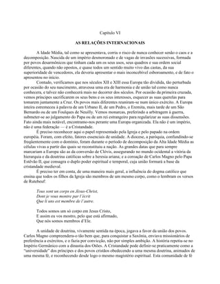 Capítulo VI
AS RELAÇÕES INTERNACIONAIS
A Idade Média, tal como se apresentava, corria o risco de nunca conhecer senão o caos e a
decomposição. Nascida de um império desmoronado e de vagas de invasões sucessivas, formada
por povos desarmônicos que tinham cada um os seus usos, seus quadros e sua ordem social
diferentes, quando não opostos, e quase todos um sentido muito vivo das castas, da sua
superioridade de vencedores, ela deveria apresentar o mais inconcebível esboroamento, e de fato o
apresentou no início.
Contudo, verificamos que nos séculos XII e XIII essa Europa tão dividida, tão perturbada
por ocasião do seu nascimento, atravessa uma era de harmonia e de união tal como nunca
conhecera, e talvez não conhecerá mais no decorrer dos séculos. Por ocasião da primeira cruzada,
vemos príncipes sacrificarem os seus bens e os seus interesses, esquecer as suas querelas para
tomarem juntamente a Cruz. Os povos mais diferentes reuniram-se num único exército. A Europa
inteira estremeceu à palavra de um Urbano II, de um Pedro, o Eremita, mais tarde de um São
Bernardo ou de um Foulques de Neuilly. Vemos monarcas, preferindo a arbitragem à guerra,
submeter-se ao julgamento do Papa ou de um rei estrangeiro para regularizar as suas dissensões.
Fato ainda mais notável, encontramo-nos perante uma Europa organizada. Ela não é um império,
não é uma federação — é a Cristandade.
É preciso reconhecer aqui o papel representado pela Igreja e pelo papado na ordem
européia. Foram, com efeito, fatores essenciais de unidade. A diocese, a paróquia, confundindo-se
freqüentemente com o domínio, foram durante o período de decomposição da Alta Idade Média as
células vivas a partir das quais se reconstituiu a nação. As grandes datas que para sempre
marcariam a Europa são as da conversão de Clóvis, assegurando no mundo ocidental a vitória da
hierarquia e da doutrina católicas sobre a heresia ariana; e a coroação de Carlos Magno pelo Papa
Estêvão II, que consagra o duplo poder espiritual e temporal, cuja união formará a base da
cristandade medieval.
É preciso ter em conta, de uma maneira mais geral, a influência do dogma católico que
ensina que todos os filhos da Igreja são membros de um mesmo corpo, como o lembram os versos
de Rutebeuf:
Tous sont un corps en Jésus-Christ,
Dont je vous montre par l’écrit
Que li uns est membre de l’autre.
Todos somos um só corpo em Jesus Cristo,
E assim eu vos mostro, pelo que está afirmado,
Que nós somos membros d’Ele.
A unidade de doutrina, vivamente sentida na época, jogava a favor da união dos povos.
Carlos Magno compreendera-o tão bem que, para conquistar a Saxônia, enviava missionários de
preferência a exércitos, e o fazia por convicção, não por simples ambição. A história repetiu-se no
Império Germânico com a dinastia dos Otões. A Cristandade pode definir-se praticamente como a
“universidade” dos príncipes e dos povos cristãos obedecendo a uma mesma doutrina, animados de
uma mesma fé, e reconhecendo desde logo o mesmo magistério espiritual. Esta comunidade de fé
 