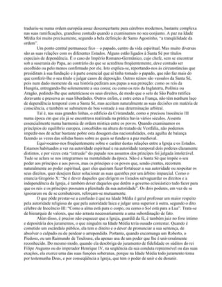 traduziu-se numa ordem européia assaz desconcertante para cérebros modernos, bastante complexa
nas suas ramificações, grandiosa contudo quando a examinamos no seu conjunto. A paz na Idade
Média foi muito precisamente, segundo a bela definição de Santo Agostinho, “a tranqüilidade da
ordem”.
Um ponto central permanece fixo – o papado, centro da vida espiritual. Mas muito diversas
são as suas relações com os diferentes Estados. Alguns estão ligados à Santa Sé por títulos
especiais de dependência. É o caso do Império Romano-Germânico, cujo chefe, sem se encontrar
sob a suserania do Papa, ao contrário do que se acreditou freqüentemente, deve contudo ser
escolhido ou pelo menos confirmado por ele. Isto explica-se, reportando-nos às circunstâncias que
presidiram à sua fundação e à parte essencial que aí tinha tomado o papado, que não faz mais do
que conferir-lhe o seu título e julgar casos de deposição. Outros reinos são vassalos da Santa Sé,
pois num dado momento da sua história pediram aos papas a sua proteção: como os reis da
Hungria, entregando-lhe solenemente a sua coroa; ou como os reis da Inglaterra, Polônia ou
Aragão, pedindo-lhe que autenticasse os seus direitos, de modo que o selo de São Pedro ratifica
doravante e preserva as suas liberdades. Outros enfim, e entre estes a França, não têm nenhum laço
de dependência temporal com a Santa Sé, mas aceitam naturalmente as suas decisões em matéria de
consciência, e também se submetem de boa vontade à sua determinação arbitral.
Tal é, nas suas grandes linhas, o edifício da Cristandade, como o precisou Inocêncio III
numa época em que ela já se encontrava realizada na prática havia vários séculos. Assenta
essencialmente numa harmonia de ordem mística entre os povos. Quando examinamos os
princípios do equilíbrio europeu, concebidos na altura do tratado de Vestfália, não podemos
impedir-nos de achar bastante pobre esta dosagem das nacionalidades, esta agulha de balança
fazendo as vezes das sólidas bases sobre as quais se fundava a paz medieval.
Equivocamo-nos freqüentemente sobre o caráter destas relações entre a Igreja e os Estados.
Estamos habituados a ver na autoridade espiritual e na autoridade temporal dois poderes claramente
distintos, e por vezes esta “intrusão” do papado nos assuntos dos príncipes foi julgada intolerável.
Tudo se aclara se nos integrarmos na mentalidade da época. Não é a Santa Sé que impõe o seu
poder aos príncipes e aos povos, mas os príncipes e os povos que, sendo crentes, recorrem
naturalmente ao poder espiritual, quer eles queiram fazer fortalecer a sua autoridade ou respeitar os
seus direitos, quer desejem fazer solucionar as suas questões por um árbitro imparcial. Como o
enuncia Gregório X: “Se é dever daqueles que dirigem os Estados salvaguardar os direitos e a
independência da Igreja, é também dever daqueles que detêm o governo eclesiástico tudo fazer para
que os reis e os príncipes possuam a plenitude da sua autoridade”. Os dois poderes, em vez de se
ignorarem ou de se combaterem, reforçam-se mutuamente.
O que pôde prestar-se a confusão é que na Idade Média é geral professar um maior respeito
pela autoridade religiosa do que pela autoridade laica e julgar uma superior à outra, segundo o dito
célebre de Inocêncio III: “Como a alma está para o corpo, ou como o Sol está para a Lua”. Trata-se
de hierarquia de valores, que não arrasta necessariamente a uma subordinação de fato.
Além disso, é preciso não esquecer que a Igreja, guardiã da fé, é também juiz no foro íntimo
e depositária dos juramentos, o que ninguém na Idade Média teria ousado contestar. Quando é
cometido um escândalo público, ela tem o direito e o dever de pronunciar a sua sentença, de
absolver o culpado ou de perdoar o arrependido. Portanto, quando excomunga um Roberto, o
Piedoso, ou um Raimundo de Toulouse, ela apenas usa de um poder que lhe é universalmente
reconhecido. Do mesmo modo, quando ela desobriga do juramento de fidelidade os súditos do rei
Filipe Augusto ou do imperador Henrique IV, na seqüência da sua conduta repreensível ou das suas
exações, ela exerce uma das suas funções soberanas, porque na Idade Média todo juramento toma
por testemunha Deus, e por conseqüência a Igreja, que tem o poder de unir e de desunir.
 