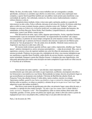 Média. De fato, ele tinha razão. Todos os meus trabalhos iam ser consagrados a estudar,
aprofundar, esclarecer os caminhos aqui abertos ou entrevistos, a tentar uma exploração mais
completa, a querer fazê-la partilhar também por um público muito pronto para manifestar a sua
curiosidade de espírito. Isto sobretudo, notemo-lo, fora dos meios tradicionalmente votados à
cultura clássica e a ela só.
A propósito desta reedição, trinta e cinco anos após a primeira, punha-se a questão de
rejuvenescer ou não a obra. Feita a reflexão, deixamo-la tal como foi escrita. Os leitores estão hoje
aptos a cobrir as suas eventuais lacunas, graças a coleções como a de “Zodíaco” sobre a arte
romana; ou como os Cahiers de civilisation médiévale; ou ainda esses estudos tão honestos, tão
trabalhados, de Reto Bezzola, Pierre Riché, Paul Zumthor, Léopold Génicot; e de eruditos
americanos, como Lynn White e tantos outros.
Não deixaremos de notar, aqui e além, algumas aproximações. Assim, reproduzi bastante
inocentemente o que me ensinaram relativamente “ao esquecimento da escultura” até a época
romana e gótica; os pintores do nosso tempo corrigiram de certa maneira a nossa visão, e fizeram-
nos compreender que os pintores de frescos romanos não estavam à espera de um Matisse para
obedecer às “leis da perspectiva”. Ou são ainda erros de detalhe: Abelardo nunca ensinou em
Argenteuil, mas hoje já se sabe mais sobre ele.
Do mesmo modo teríamos querido retificar, aqui e além, imprecisões, detalhes que “fazem
época”, epítetos intempestivos, juízos um pouco peremptórios — culpa da juventude. Mas, caso os
suprimisse, correria o risco de suprimir também um certo fervilhar de entusiasmo devido a essa
mesma juventude. Podemos invocar para ela a indulgência do leitor, essa mesma indulgência que
me manifestou o querido Henri Poulaille, então diretor do serviço literário, na primeira vez que,
muito intimidada, franqueei a porta das Edições Grasset. A despeito das suas imperfeições, esta
obra pode apresentar para outros uma iniciação um tanto comparável à que recebi na velha casa do
nº 19 da Rue de la Sorbonne.
*
Seria encetar um outro capítulo – sem dúvida o mais importante – dizer todo o
reconhecimento que sinto para com todos os que inspiraram, acolheram, encorajaram esta obra e
me forneceram a sua matéria ou a sua forma. Retrocedendo no tempo, haveria em primeiro lugar os
que aconselharam ou desejaram esta reedição: Christian de Bartillat das edições Stock, ou
Françoise Verny das edições Grasset. E além deles, tantos eruditos, mestres ou colegas.
Apreciamos melhor, quand le jour baisse aux fenêtres et que se taisent les chansons (quando o dia
declina sobre as janelas e se calam as canções), o alcance do qu’as-tu que tu ne l’aies reçu? (que
adquiriste tu que não tenhas recebido?).
Mas houve como ponto de partida para esta obra, em primeiro lugar e para além do mais, o
conselho e a opinião do meu irmão Georges: “Se tudo o que nos contas sobre a Idade Média é
exato, escreve-o. Ninguém o sabe”. Por conseqüência, todas as outras minhas obras terão sido
inspiradas, guiadas, revistas, postas em prática por aquele que, atento à obra dos outros a ponto de
negligenciar por isso a sua própria obra, conhece hoje a Luz para além de toda a luz.
Paris, 2 de fevereiro de 1981.
 