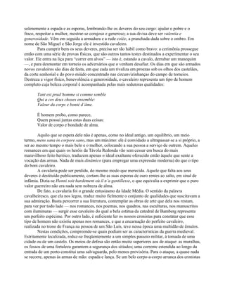 solenemente a espada e as esporas, lembrando-lhe os deveres do seu cargo: ajudar o pobre e o
fraco, respeitar a mulher, mostrar-se corajoso e generoso; a sua divisa deve ser valentia e
generosidade. Vêm em seguida a armadura e a rude colée, a pranchada dada sobre o ombro. Em
nome de São Miguel e São Jorge ele é investido cavaleiro.
Para cumprir bem os seus deveres, precisa ser tão hábil como bravo: a cerimônia prossegue
então com uma série de provas físicas, que são outros tantos testes destinados a experimentar o seu
valor. Ele entra na liça para “correr em alvos” — isto é, estando a cavalo, derrubar um manequim
—, e para desmontar em torneio os adversários que o venham desafiar. Os dias em que são armados
novos cavaleiros são dias de festa, em que cada um rivaliza em proezas sob os olhos dos castelães,
da corte senhorial e do povo miúdo concentrado nas circunvizinhanças do campo de torneios.
Destreza e vigor físico, benevolência e generosidade, o cavaleiro representa um tipo de homem
completo cuja beleza corporal é acompanhada pelas mais sedutoras qualidades:
Tant est prud’homme si comme semble
Qui a ces deux choses ensemble:
Valeur du corps e bonté d’âme.
É homem probo, como parece,
Quem possui juntas estas duas coisas:
Valor de corpo e bondade de alma.
Aquilo que se espera dele não é apenas, como no ideal antigo, um equilíbrio, um meio
termo, mens sana in corpore sano, mas um máximo: ele é convidado a ultrapassar-se a si próprio, a
ser ao mesmo tempo o mais belo e o melhor, colocando a sua pessoa a serviço de outrem. Aqueles
romances em que quais os heróis da Távola Redonda vão sem cessar em busca do mais
maravilhoso feito heróico, traduzem apenas o ideal exaltante oferecido então àquele que sente a
vocação das armas. Nada de mais dinâmico (para empregar uma expressão moderna) do que o tipo
do bom cavaleiro.
A cavalaria pode ser perdida, do mesmo modo que merecida. Aquele que falta aos seus
deveres é destituído publicamente, cortam-lhe as suas esporas de ouro rentes ao salto, em sinal de
infâmia. Dizia-se Honni soit hardement où il n’a gentillesse, o que equivalia a exprimir que o puro
valor guerreiro não era nada sem nobreza de alma.
De fato, a cavalaria foi o grande entusiasmo da Idade Média. O sentido da palavra
cavalheiresco, que ela nos legou, traduz muito fielmente o conjunto de qualidades que suscitavam a
sua admiração. Basta percorrer a sua literatura, contemplar as obras de arte que dela nos restam,
para ver por todo lado — nos romances, nos poemas, nos quadros, nas esculturas, nos manuscritos
com iluminuras — surgir esse cavaleiro do qual a bela estátua da catedral de Bamberg representa
um perfeito espécime. Por outro lado, é suficiente ler os nossos cronistas para constatar que esse
tipo de homem não existiu apenas nos romances, e que a encarnação do perfeito cavaleiro,
realizada no trono de França na pessoa de um São Luís, teve nessa época uma multidão de êmulos.
Nestas condições, compreende-se quais podiam ser as características da guerra medieval.
Estritamente localizada, reduz-se freqüentemente a um simples passeio militar, à tomada de uma
cidade ou de um castelo. Os meios de defesa são então muito superiores aos de ataque: as muralhas,
os fossos de uma fortaleza garantem a segurança dos sitiados; uma corrente estendida ao longo da
entrada de um porto constitui uma salvaguarda, pelo menos provisória. Para o ataque, a quase nada
se recorre, apenas às armas de mão: espada e lança. Se um belo corpo-a-corpo arranca dos cronistas
 
