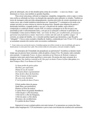 gritos de admiração, eles só têm desdém pelas armas de covardes — o arco ou a besta — que
diminuem os riscos, mas também as grandes façanhas.
Para cercar uma praça, utilizam-se máquinas: catapultas, manganelas, como a sapa e a mina,
mas confia-se sobretudo na fome e na duração das operações para submeter os sitiados. Também as
torres de menagem estão providas adequadamente: enormes provisões de cereais amontoam-se em
vastas caves, que a lenda romântica transformou em “masmorras”,* e arranjam-se de modo a ter
sempre um poço ou uma cisterna no interior da praça-forte. Quando uma máquina de guerra é
demasiado mortífera, o papado proíbe o seu uso: o da pólvora de canhão, cujos efeitos e
composição se conhecem desde o século XIII, só começa a propagar-se no dia em que a sua
autoridade já não é suficientemente forte, e em que já se começam a esboroar os princípios da
Cristandade. Como escreve Orderic Vital, “por temor de Deus, por cavalheirismo, procurava-se
aprisionar de preferência a matar. Guerreiros cristãos não têm sede de espalhar sangue”. É
corrente, no campo de batalha, ver o vencedor perdoar àquele que desmontou, e que lhe grita
“obrigado!”. Cita-se como exemplo a batalha de Andelys, conduzida por Luís VI em 1119, na qual
se assinalam somente três mortos entre novecentos combatentes.
* – Essas vastas caves serviam de reserva. Continham apenas um orifício circular no meio da abóbada, pelo qual se
faziam passar os cestos para tirar o grão. Elas existem ainda em certos países, como por exemplo a Argélia.
Os princípios da Cristandade são prejudiciais ao patriotismo? Acreditou-se durante muito
tempo que era preciso fazer remontar a idéia de pátria a Joana d’Arc. No entanto, tudo contradiz
esta asserção. A expressão France, la douce encontra-se na Chanson de Roland, e nunca se
imaginou outra mais amável para qualificar o nosso país. Os poetas não mais cessaram de a
designar assim. Em Andrieu contredit se lê: Des pays est douce France la fleur (dos países, é a
doce França a flor). E no Roman de Fauvel:
Le beau jardin de grâces plein
Où Dieu, par espéciauté,
Planta les lys de royauté
Et d’autres fleurs à grand plenté:
Fleur de foi e fleur de franchise,
Fleur d’amour et fleur épanie
De sens et de chevalerie
C’est le jardin de douce France.
O belo jardim cheio de graças
Onde Deus, por preferência,
Plantou os lírios da realeza
E outras flores em grande abundância:
A flor da paz e a flor da justiça,
A flor da fé e a flor da franqueza,
A flor do amor e a flor aberta
Do senso e do cavalheirismo
É o jardim da doce França.
Impossível evocar a própria pátria com mais ternura. E se passarmos ao exame dos fatos,
desde a data longínqua de 1124 encontramos a prova mais convincente da existência do sentimento
 
