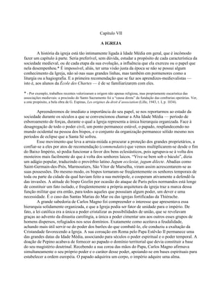 Capítulo VII
A IGREJA
A história da igreja está tão intimamente ligada à Idade Média em geral, que é incômodo
fazer um capítulo à parte. Seria preferível, sem dúvida, estudar a propósito de cada característica da
sociedade medieval, ou de cada etapa da sua evolução, a influência que ela exerceu ou o papel que
nela desempenhou.* É impossível, aliás, ter uma visão justa da época se não se possui algum
conhecimento da Igreja, não só nas suas grandes linhas, mas também em pormenores como a
liturgia ou a hagiografia. E a primeira recomendação que se faz aos aprendizes-medievalistas —
isto é, aos alunos da École des Chartes — é de se familiarizarem com eles.
* - Por exemplo, trabalhos recentes valorizaram a origem não apenas religiosa, mas propriamente eucarística das
associações medievais: a procissão do Santo Sacramento foi a “causa direta” da fundação das confrarias operárias. Ver,
a este propósito, a bela obra de G. Espinas, Les origines du droit d’association (Lille, 1943, t. I, p. 1034).
Apreenderemos de imediato a importância do seu papel, se nos reportarmos ao estado da
sociedade durante os séculos a que se convencionou chamar a Alta Idade Média — período de
esboroamento de forças, durante o qual a Igreja representa a única hierarquia organizada. Face à
desagregação de todo o poder civil, um ponto permanece estável, o papado, resplandecendo no
mundo ocidental na pessoa dos bispos, e o conjunto da organização permanece sólido mesmo nos
períodos de eclipse que a Santa Sé sofreu.
Esse movimento que leva a arraia-miúda a procurar a proteção dos grandes proprietários, a
confiar-se a eles por atos de recomendação (commendatio) que vemos multiplicarem-se desde o fim
do Baixo Império, só podia funcionar a favor dos bens eclesiásticos, pois agrupava-se à volta dos
mosteiros mais facilmente do que à volta dos senhores laicos. “Vive-se bem sob o báculo”, dizia
um adágio popular, traduzindo o provérbio latino Jugum ecclesiæ, jugum dilecte. Abadias como
Saint-Germain-des-Prés, Marmoutiers, São Vítor de Marselha, viram assim acrescentarem-se as
suas possessões. Do mesmo modo, os bispos tornaram-se freqüentemente os senhores temporais de
toda ou parte da cidade da qual haviam feito a sua metrópole, e cooperam ativamente a defendê-la
das invasões. A atitude do bispo Gozlin por ocasião do ataque de Paris pelos normandos está longe
de constituir um fato isolado, e freqüentemente a própria arquitetura da igreja traz a marca dessa
função militar que era então, para todos aqueles que possuíam algum poder, um dever e uma
necessidade. É o caso das Santas Marias do Mar ou das igrejas fortificadas da Thiérache.
A grande sabedoria de Carlos Magno foi compreender o interesse que apresentava essa
hierarquia solidamente organizada, e que a Igreja podia ser fator de unidade para o império. De
fato, a lei católica era a única a poder cristalizar as possibilidades de união, que se revelavam
graças ao advento da dinastia carolíngia, a única a poder cimentar uns aos outros esses grupos de
homens dispersos, refugiados nos seus domínios. Exatamente como aceitava a feudalidade,
achando mais útil servir-se do poder dos barões do que combatê-lo, ele conduziu a exaltação da
Cristandade favorecendo a Igreja. A sua coroação em Roma pelo Papa Estêvão II permanece uma
das grandes datas da Idade Média, associando para séculos o poder espiritual e o poder temporal. A
doação de Pepino acabava de fornecer ao papado o domínio territorial que devia constituir a base
do seu magistério doutrinal. Recebendo a sua coroa das mãos do Papa, Carlos Magno afirmava
simultaneamente o seu próprio poder e o caráter desse poder, apoiando-se em bases espirituais para
estabelecer a ordem européia. O papado adquirira um corpo, o império adquire uma alma.
 