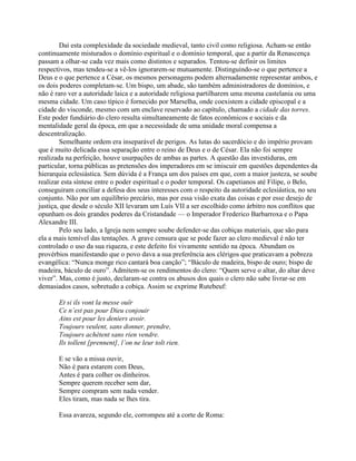 Daí esta complexidade da sociedade medieval, tanto civil como religiosa. Acham-se então
continuamente misturados o domínio espiritual e o domínio temporal, que a partir da Renascença
passam a olhar-se cada vez mais como distintos e separados. Tentou-se definir os limites
respectivos, mas tendeu-se a vê-los ignorarem-se mutuamente. Distinguindo-se o que pertence a
Deus e o que pertence a César, os mesmos personagens podem alternadamente representar ambos, e
os dois poderes completam-se. Um bispo, um abade, são também administradores de domínios, e
não é raro ver a autoridade laica e a autoridade religiosa partilharem uma mesma castelania ou uma
mesma cidade. Um caso típico é fornecido por Marselha, onde coexistem a cidade episcopal e a
cidade do visconde, mesmo com um enclave reservado ao capítulo, chamado a cidade das torres.
Este poder fundiário do clero resulta simultaneamente de fatos econômicos e sociais e da
mentalidade geral da época, em que a necessidade de uma unidade moral compensa a
descentralização.
Semelhante ordem era inseparável de perigos. As lutas do sacerdócio e do império provam
que é muito delicada essa separação entre o reino de Deus e o de César. Ela não foi sempre
realizada na perfeição, houve usurpações de ambas as partes. A questão das investiduras, em
particular, torna públicas as pretensões dos imperadores em se imiscuir em questões dependentes da
hierarquia eclesiástica. Sem dúvida é a França um dos países em que, com a maior justeza, se soube
realizar esta síntese entre o poder espiritual e o poder temporal. Os capetianos até Filipe, o Belo,
conseguiram conciliar a defesa dos seus interesses com o respeito da autoridade eclesiástica, no seu
conjunto. Não por um equilíbrio precário, mas por essa visão exata das coisas e por esse desejo de
justiça, que desde o século XII levaram um Luís VII a ser escolhido como árbitro nos conflitos que
opunham os dois grandes poderes da Cristandade — o Imperador Frederico Barbarroxa e o Papa
Alexandre III.
Pelo seu lado, a Igreja nem sempre soube defender-se das cobiças materiais, que são para
ela a mais temível das tentações. A grave censura que se pode fazer ao clero medieval é não ter
controlado o uso da sua riqueza, e este defeito foi vivamente sentido na época. Abundam os
provérbios manifestando que o povo dava a sua preferência aos clérigos que praticavam a pobreza
evangélica: “Nunca monge rico cantará boa canção”; “Báculo de madeira, bispo de ouro; bispo de
madeira, báculo de ouro”. Admitem-se os rendimentos do clero: “Quem serve o altar, do altar deve
viver”. Mas, como é justo, declaram-se contra os abusos dos quais o clero não sabe livrar-se em
demasiados casos, sobretudo a cobiça. Assim se exprime Rutebeuf:
Et si ils vont la messe ouïr
Ce n’est pas pour Dieu conjouir
Ains est pour les deniers avoir.
Toujours veulent, sans donner, prendre,
Toujours achètent sans rien vendre.
Ils tollent [prennent], l’on ne leur tolt rien.
E se vão a missa ouvir,
Não é para estarem com Deus,
Antes é para colher os dinheiros.
Sempre querem receber sem dar,
Sempre compram sem nada vender.
Eles tiram, mas nada se lhes tira.
Essa avareza, segundo ele, corrompeu até a corte de Roma:
 