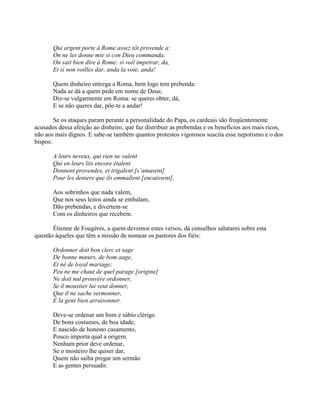 Qui argent porte à Rome assez tôt provende a:
On ne les donne mie si con Dieu commanda;
On sait bien dire à Rome: si voil impetrar, da,
Et si non voilles dar, anda la voie, anda!
Quem dinheiro entrega a Roma, bem logo tem prebenda:
Nada se dá a quem pede em nome de Deus;
Diz-se vulgarmente em Roma: se queres obter, dá,
E se não queres dar, põe-te a andar!
Se os ataques param perante a personalidade do Papa, os cardeais são freqüentemente
acusados dessa afeição ao dinheiro, que faz distribuir as prebendas e os benefícios aos mais ricos,
não aos mais dignos. E sabe-se também quantos protestos vigorosos suscita esse nepotismo e o dos
bispos:
A leurs neveux, qui rien ne valent
Qui en leurs lits encore étalent
Donnent provendes, et trigalent [s’amusent]
Pour les deniers que ils emmallent [encaissent].
Aos sobrinhos que nada valem,
Que nos seus leitos ainda se embalam,
Dão prebendas, e divertem-se
Com os dinheiros que recebem.
Étienne de Fougères, a quem devemos estes versos, dá conselhos salutares sobre esta
questão àqueles que têm a missão de nomear os pastores dos fiéis:
Ordonner doit bon clerc et sage
De bonne mœurs, de bom aage,
Et né de loyal mariage;
Peu ne me chaut de quel parage [origine]
Ne doit nul prouvère ordonner,
Se il moustier lui veut donner,
Que il ne sache sermonner,
E la gent bien arraisonner.
Deve-se ordenar um bom e sábio clérigo
De bons costumes, de boa idade,
E nascido de honesto casamento,
Pouco importa qual a origem.
Nenhum prior deve ordenar,
Se o mosteiro lhe quiser dar,
Quem não saiba pregar um sermão
E as gentes persuadir.
 
