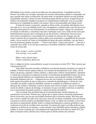 dificuldade em nos darmos conta da novidade que elas representavam. A igualdade moral do
homem e da mulher, por exemplo, representa um conceito inteiramente estranho à Antiguidade, em
que a questão nem sequer se tinha posto. De igual modo, na legislação familiar era uma profunda
originalidade substituir o direito do mais forte pela proteção devida aos fracos. O papel do pai de
família e do proprietário fundiário encontrava-se completamente modificado. Face ao seu poder,
proclamava-se a dignidade da mulher e da criança e fazia-se da propriedade uma função social.
O modo de encarar o casamento, segundo as idéias cristãs, era também radicalmente novo.
Até então só se vira a sua utilidade social, e por conseqüência se admitira tudo o que não provocava
desordens deste ponto de vista. Pela primeira vez na história do mundo, a Igreja via o casamento
em relação ao indivíduo, e considerava nele não a instituição social, mas a união de dois seres para
desabrochamento pessoal, para a realização do seu fim terrestre e sobrenatural. Isto provocava,
entre outras conseqüências, a necessidade de livre adesão em cada um dos cônjuges, que ela
tornava ministros de um sacramento, tendo o padre como testemunha e a igualdade de deveres para
ambos. Até ao concílio de Trento as formalidades da Igreja são muito reduzidas, visto que basta a
troca de juramentos perante um padre — “Tomo-te por esposo. Tomo-te por esposa” — para que o
casamento seja válido. É em casa que se passam as cerimônias simbólicas: beber pela mesma taça,
comer do mesmo pão:
Boire, manger, coucher ensemble
Font mariage, ce me semble.
Beber, comer, dormir juntos
Fazem o casamento, parece-me.
Este é o adágio de direito consuetudinário, ao qual se acrescenta no século XVI: “Mas é preciso que
a Igreja passe por lá”.
Seria ainda necessário assinalar a influência exercida pela doutrina eclesiástica no regime de
trabalho. O direito romano apenas conhecia, nos contratos de arrendamento ou de venda, a lei da
oferta e da procura, enquanto o direito canônico, e depois dele o direito consuetudinário, submetem
a vontade dos contraentes às exigências da moral e à consideração da dignidade humana. Isto devia
ter uma profunda influência nos regulamentos dos mestres, que proibiam à mulher os trabalhos
demasiado fatigantes para ela — a tapeçaria de tear alto, por exemplo. O resultado foram também
todas aquelas precauções de que se rodeavam os contratos de aprendizagem e o direito de visita
concedido aos jurados, tendo por finalidade controlar as condições de trabalho do artesão e a
aplicação dos estatutos. Sobretudo, é preciso apontar como muito revelador o fato de ter estendido
à tarde de sábado o repouso de domingo, no momento em que a atividade econômica se amplifica
com o renascimento do grande comércio e o desenvolvimento da indústria.
Uma revolução mais profunda tinha de ser introduzida pelas mesmas doutrinas no
concernente à escravatura. Notemos que a Igreja não se ergueu contra a instituição propriamente
dita de escravatura, que era uma necessidade econômica das civilizações antigas. Mas lutou para
que o escravo, tratado até então como uma coisa, fosse daí em diante considerado como um homem
e possuísse os direitos próprios da dignidade humana. Uma vez obtido este resultado, a escravatura
encontrava-se praticamente abolida, sendo a evolução facilitada pelos costumes germânicos, que
conheciam um modo de servidão muito suavizado. O conjunto deu lugar à servidão medieval, que
respeitava os direitos do ser humano, e como restrição à suas liberdades apenas introduzia a ligação
à gleba. É curioso constatar que o fato paradoxal da reaparição da escravatura no século XVI, em
plena civilização cristã, coincide com o retorno geral ao direito romano nos costumes.
 