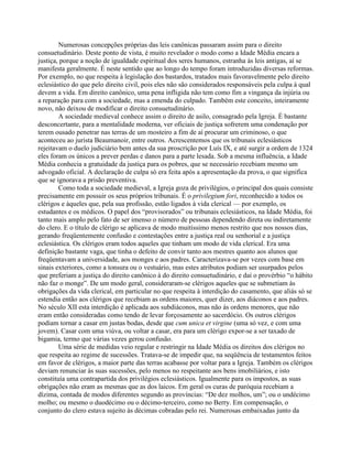 Numerosas concepções próprias das leis canônicas passaram assim para o direito
consuetudinário. Deste ponto de vista, é muito revelador o modo como a Idade Média encara a
justiça, porque a noção de igualdade espiritual dos seres humanos, estranha às leis antigas, aí se
manifesta geralmente. É neste sentido que ao longo do tempo foram introduzidas diversas reformas.
Por exemplo, no que respeita à legislação dos bastardos, tratados mais favoravelmente pelo direito
eclesiástico do que pelo direito civil, pois eles não são considerados responsáveis pela culpa à qual
devem a vida. Em direito canônico, uma pena infligida não tem como fim a vingança da injúria ou
a reparação para com a sociedade, mas a emenda do culpado. Também este conceito, inteiramente
novo, não deixou de modificar o direito consuetudinário.
A sociedade medieval conhece assim o direito de asilo, consagrado pela Igreja. É bastante
desconcertante, para a mentalidade moderna, ver oficiais de justiça sofrerem uma condenação por
terem ousado penetrar nas terras de um mosteiro a fim de aí procurar um criminoso, o que
aconteceu ao jurista Beaumanoir, entre outros. Acrescentemos que os tribunais eclesiásticos
rejeitavam o duelo judiciário bem antes da sua proscrição por Luís IX, e até surgir a ordem de 1324
eles foram os únicos a prever perdas e danos para a parte lesada. Sob a mesma influência, a Idade
Média conhecia a gratuidade da justiça para os pobres, que se necessário recebiam mesmo um
advogado oficial. A declaração de culpa só era feita após a apresentação da prova, o que significa
que se ignorava a prisão preventiva.
Como toda a sociedade medieval, a Igreja goza de privilégios, o principal dos quais consiste
precisamente em possuir os seus próprios tribunais. É o privilegium fori, reconhecido a todos os
clérigos e àqueles que, pela sua profissão, estão ligados à vida clerical — por exemplo, os
estudantes e os médicos. O papel dos “provisorados” ou tribunais eclesiásticos, na Idade Média, foi
tanto mais amplo pelo fato de ser imenso o número de pessoas dependendo direta ou indiretamente
do clero. E o título de clérigo se aplicava de modo muitíssimo menos restrito que nos nossos dias,
gerando freqüentemente confusão e contestações entre a justiça real ou senhorial e a justiça
eclesiástica. Os clérigos eram todos aqueles que tinham um modo de vida clerical. Era uma
definição bastante vaga, que tinha o defeito de convir tanto aos mestres quanto aos alunos que
freqüentavam a universidade, aos monges e aos padres. Caracterizava-se por vezes com base em
sinais exteriores, como a tonsura ou o vestuário, mas estes atributos podiam ser usurpados pelos
que preferiam a justiça do direito canônico à do direito consuetudinário, e daí o provérbio “o hábito
não faz o monge”. De um modo geral, consideraram-se clérigos aqueles que se submetiam às
obrigações da vida clerical, em particular no que respeita à interdição do casamento, que aliás só se
estendia então aos clérigos que recebiam as ordens maiores, quer dizer, aos diáconos e aos padres.
No século XII esta interdição é aplicada aos subdiáconos, mas não às ordens menores, que não
eram então consideradas como tendo de levar forçosamente ao sacerdócio. Os outros clérigos
podiam tornar a casar em justas bodas, desde que cum unica et virgine (uma só vez, e com uma
jovem). Casar com uma viúva, ou voltar a casar, era para um clérigo expor-se a ser taxado de
bigamia, termo que várias vezes gerou confusão.
Uma série de medidas veio regular e restringir na Idade Média os direitos dos clérigos no
que respeita ao regime de sucessões. Tratava-se de impedir que, na seqüência de testamentos feitos
em favor de clérigos, a maior parte das terras acabasse por voltar para a Igreja. Também os clérigos
deviam renunciar às suas sucessões, pelo menos no respeitante aos bens imobiliários, e isto
constituía uma contrapartida dos privilégios eclesiásticos. Igualmente para os impostos, as suas
obrigações não eram as mesmas que as dos laicos. Em geral os curas de paróquia recebiam a
dízima, contada de modos diferentes segundo as províncias: “De dez molhos, um”; ou o undécimo
molho; ou mesmo o duodécimo ou o décimo-terceiro, como no Berry. Em compensação, o
conjunto do clero estava sujeito às décimas cobradas pelo rei. Numerosas embaixadas junto da
 
