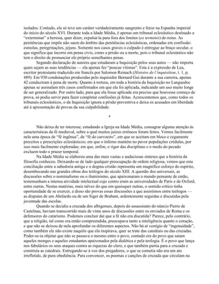 isolados. Contudo, ela só teve um caráter verdadeiramente sangrento e feroz na Espanha imperial
do início do século XVI. Durante toda a Idade Média, é apenas um tribunal eclesiástico destinado a
“exterminar” a heresia, quer dizer, expulsá-la para fora dos limites (ex terminis) do reino. As
penitências que impõe não saem do âmbito das penitências eclesiásticas, ordenadas em confissão:
esmolas, peregrinações, jejuns. Somente nos casos graves o culpado é entregue ao braço secular, o
que significa que incorre em penas civis, como a prisão ou a morte, pois o tribunal eclesiástico não
tem o direito de pronunciar ele próprio semelhantes penas.
Segundo declaração de autores que estudaram a Inquisição pelos seus autos — não importa
quais sejam as suas tendências — ela apenas fez “poucas vítimas”. Esta é a expressão de Lea,
escritor protestante traduzido em francês por Salomon Reinach (Histoire de l’inquisition, t. 1, p.
489). Em 930 condenações produzidas pelo inquisidor Bernard Gui durante a sua carreira, apenas
42 conduziram à pena de morte. Quanto à tortura, em toda a história da Inquisição no Languedoc
apenas se assinalam três casos confirmados em que ela foi aplicada, indicando um uso muito longe
de ser generalizado. Por outro lado, para que ela fosse aplicada era preciso que houvesse começo de
prova, só podia servir para fazer completar confissões já feitas. Acrescentemos que, como todos os
tribunais eclesiásticos, o da Inquisição ignora a prisão preventiva e deixa os acusados em liberdade
até à apresentação de provas da sua culpabilidade.
*
Não deixa de ter interesse, estudando a Igreja na Idade Média, consagrar alguma atenção às
características da fé medieval, sobre a qual muitos juízos errôneos foram feitos. Vemos facilmente
nela uma época de “fé ingênua”, de “fé do carvoeiro”, em que se aceitam em bloco e cegamente
preceitos e prescrições eclesiásticos; em que o inferno mantém no pavor populações crédulas, por
isso mais facilmente exploradas; em que, enfim, o rigor das disciplinas e o medo do pecado
excluem todo o prazer temporal.
Na Idade Média se elaborou uma das mais vastas e audaciosas sínteses que a história da
filosofia conheceu. Deixando-se de lado qualquer preocupação de ordem religiosa, vemos que esta
conciliação entre a sabedoria antiga e o dogma cristão representa um magnífico esforço do espírito,
desembocando nas grandes obras dos teólogos do século XIII. A questão dos universais, as
discussões sobre o nominalismo ou o iluminismo, que apaixonaram o mundo pensante de então,
testemunham a intensa atividade intelectual cujo centro eram as universidades de Paris e de Oxford,
entre outras. Nestas matérias, mais talvez do que em quaisquer outras, o sentido crítico tinha
oportunidade de se exercer, e disso são provas essas discussões a que assistimos entre teólogos —
as disputas de um Abelardo ou de um Siger de Brabant, ardentemente seguidas e discutidas pela
juventude das escolas.
Quando se decidiu a cruzada dos albigenses, depois do assassinato do núncio Pierre de
Castelnau, haviam transcorrido mais de vinte anos de discussões entre os enviados de Roma e os
defensores do catarismo. Podemos concluir daí que a fé não era discutida? Parece, pelo contrário,
que a religião, tal como era então compreendida, preocupava tanto a inteligência quanto o coração,
e que não se deixou de nela aprofundar os diferentes aspectos. Não há aí vestígio de “ingenuidade”,
como também ele não existe naquilo que ela inspirava, quer se trate das catedrais ou das cruzadas.
Poder-se-ia objetar que não se passava o mesmo entre o povo, contudo era do povo que saíam
aqueles monges e aqueles estudantes apaixonados pela dialética e pela teologia. É o povo que lança
nos fabulários os seus ataques contra as riquezas do clero, e que também partia para a cruzada e
construía as catedrais. Entregando-se à voz dos pregadores, o que se cometia não era um ato
irrefletido, de pura obediência. Para convencer, os poemas e canções de cruzada que circulam na
 