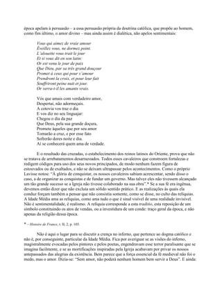 época apelam à persuasão – a essa persuasão própria da doutrina católica, que propõe ao homem,
como fim último, o amor divino – mas ainda assim é dialética, não apelos sentimentais:
Vous qui aimez de vraie amour
Éveillez vous, ne dormez point.
L’alouette vous trait le jour
Et si vous dit en son latin:
Or est venu le jour de paix
Que Dieu, par sa très grand douçour
Promet à ceux qui pour s’amour
Prendront la croix, et pour leur fait
Souffriront peine nuit et jour.
Or verra-t-il les amants vrais.
Vós que amais com verdadeiro amor,
Despertai, não adormeçais.
A cotovia vos traz o dia
E vos diz no seu linguajar:
Chegou o dia da paz
Que Deus, pela sua grande doçura,
Promete àqueles que por seu amor
Tomarão a cruz, e por esse fato
Sofrerão dores noite e dia.
Aí se conhecerá quem ama de verdade.
E o resultado das cruzadas, o estabelecimento dos reinos latinos do Oriente, prova que não
se tratava de arrebatamentos desarrazoados. Todos esses cavaleiros que constroem fortalezas e
redigem códigos para uso dos seus novos principados, de modo nenhum fazem figura de
estouvados ou de exaltados, e não se deixam ultrapassar pelos acontecimentos. Como o próprio
Lavisse notou: “À glória de conquistar, os nossos cavaleiros sabiam acrescentar, sendo disso o
caso, a de organizar as conquistas e de fundar um governo. Mas talvez eles não tivessem alcançado
um tão grande sucesso se a Igreja não tivesse colaborado na sua obra”.* Se a sua fé era ingênua,
devemos então dizer que não excluía um sólido sentido prático. E as realizações às quais ela
conduz forçam também a pensar que não consistia somente, como se disse, no culto das relíquias.
A Idade Média ama as relíquias, como ama tudo o que é sinal visível de uma realidade invisível.
Não é sentimentalidade, é realismo. A relíquia corresponde a esta traditio, esta reposição de um
símbolo constituindo os atos de vendas, ou a investidura de um conde: traço geral da época, e não
apenas da religião dessa época.
* – Histoire de France, t. II, 2, p. 105.
Não é aqui o lugar para se discutir a crença no inferno, que pertence ao dogma católico e
não é, por conseguinte, particular da Idade Média. Fica por averiguar se as visões do inferno,
magistralmente evocadas pelos pintores e pelos poetas, engendravam esse terror paralisante que se
imagina facilmente, e se as mortificações inspiradas pela Igreja acabavam por privar os nossos
antepassados das alegrias da existência. Bem parece que a força essencial da fé medieval não foi o
medo, mas o amor. Dizia-se: “Sem amor, não poderá nenhum homem bem servir a Deus”. E ainda:
 