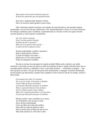 Sans amour nul ne peut à honneur parvenir
Si doit être amoureux qui veut grand devenir.
Sem amor, ninguém pode alcançar a honra.
Deve ser amoroso quem grande se quer tornar.
Não é diminuto espanto encontrar, nos tratados de moral da época, oito pecados capitais
enumerados, em vez dos sete que conhecemos. Ora, inesperadamente o oitavo é a tristitia (tristeza).
Os teólogos a definem, para a condenar, e pormenorizam os remedia tristitiæ aos quais convém
recorrer quando se sente exposto à melancolia:
Car irié, morne et pensis
Peut l’on bien perdre Paradis,
Et plein de joie et envoisié —
Mais qu’on se gard d’outre péché —
Le peut-on bien conquerre aussi.
Porque acabrunhado, sombrio e pensativo
Bem se pode perder o Paraíso,
E cheio de alegria e de êxtase —
Desde que se evite outro pecado —
Pode-se conquistá-lo também.
Revela-se na base da concepção do mundo na Idade Média, pelo contrário, um sólido
otimismo. Com razão ou sem ela, parte-se então do princípio de que o mundo está bem feito; que se
o pecado perde o homem, a redenção o salva; e que nada acontece — sofrimento ou alegria — que
não seja para seu bem, e de que ele não possa tirar ensinamento e vantagem. Eustache Deschamps,
um dos poetas que apresentou o quadro mais completo e mais exato da vida do seu tempo, mostra-o
deste modo:
Car maintes fois aller à l’aventure
En ce qu’on craint, avoir peine et douleur
Vient à effet de douce nourriture:
Je tiens que Dieu fait tout pour le meilleur.
Dieu n’a pas fait chacun d’une jointure,
Terres ni fleurs toutes d’une couleur,
Mais rien n’advient dont fleur n’ait ouverture.
Je tiens que Dieu fait tout pour le meilleur.
Porque, muitas vezes, caminhar-se ao acaso,
Ter sofrimento e dor do que se teme,
Serve de doce alimentação.
Creio que Deus faz tudo pelo melhor.
Deus não faz cada um igual ao outro,
Nem as terras nem as flores de uma só cor,
Mas nada acontece se a flor não se abre.
 