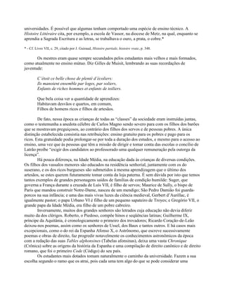 universidades. É possível que algumas tenham comportado uma espécie de ensino técnico. A
Histoire Littéraire cita, por exemplo, a escola de Vassor, na diocese de Metz, na qual, enquanto se
aprendia a Sagrada Escritura e as letras, se trabalhava o ouro, a prata, o cobre.*
* - Cf. Livro VII, c. 29, citado por J. Guiraud, Histoire partiale, histoire vraie, p. 348.
Os mestres eram quase sempre secundados pelos estudantes mais velhos e mais formados,
como atualmente no ensino mútuo. Diz Gilles de Muisit, lembrando as suas recordações de
juventude:
C’étoit ce belle chose de plenté d’écoliers:
Ils manoient ensemble par loges, par soliers,
Enfants de riches hommes et enfants de toiliers.
Que bela coisa ver a quantidade de aprendizes:
Habitavam desvãos e quartos, em comum,
Filhos de homens ricos e filhos de artesãos.
De fato, nessa época as crianças de todas as “classes” da sociedade eram instruídas juntas,
como o testemunha a anedota célebre de Carlos Magno sendo severo para com os filhos dos barões
que se mostravam preguiçosos, ao contrário dos filhos dos servos e de pessoas pobres. A única
distinção estabelecida consistia nas retribuições: ensino gratuito para os pobres e pago para os
ricos. Esta gratuidade podia prolongar-se por toda a duração dos estudos, e mesmo para o acesso ao
ensino, uma vez que às pessoas que têm a missão de dirigir e tomar conta das escolas o concílio de
Latrão proíbe “exigir dos candidatos ao professorado uma qualquer remuneração pela outorga da
licença”.
Há pouca diferença, na Idade Média, na educação dada às crianças de diversas condições.
Os filhos dos vassalos menores são educados na residência senhorial, juntamente com os do
suserano, e os dos ricos burgueses são submetidos à mesma aprendizagem que o último dos
artesãos, se estes querem futuramente tomar conta da loja paterna. É sem dúvida por isto que temos
tantos exemplos de grandes personagens saídos de famílias de condição humilde: Suger, que
governa a França durante a cruzada de Luís VII, é filho de servos; Maurice de Sully, o bispo de
Paris que mandou construir Notre-Dame, nasceu de um mendigo; São Pedro Damião foi guarda-
porcos na sua infância; e uma das mais vivas luzes da ciência medieval, Gerbert d’Aurillac, é
igualmente pastor; o papa Urbano VI é filho de um pequeno sapateiro de Troyes; e Gregório VII, o
grande papa da Idade Média, era filho de um pobre cabreiro.
Inversamente, muitos dos grandes senhores são letrados cuja educação não devia diferir
muito da dos clérigos. Roberto, o Piedoso, compõe hinos e seqüências latinas; Guilherme IX,
príncipe da Aquitânia, é cronologicamente o primeiro dos trovadores; Ricardo Coração-de-Leão
deixou-nos poemas, assim como os senhores de Ussel, dos Baux e tantos outros. E há casos mais
excepcionais, como o do rei da Espanha Afonso X, o Astrônomo, que escreve sucessivamente
poemas e obras de direito, faz progredir notavelmente os conhecimentos astronômicos da época
com a redação das suas Tables alphonsines (Tabelas afonsinas), deixa uma vasta Chronique
(Crônica) sobre as origens da história da Espanha e uma compilação de direito canônico e de direito
romano, que foi o primeiro Code (Código) do seu país.
Os estudantes mais dotados tomam naturalmente o caminho da universidade. Fazem a sua
escolha segundo o ramo que os atrai, pois cada uma tem algo do que se pode considerar uma
 