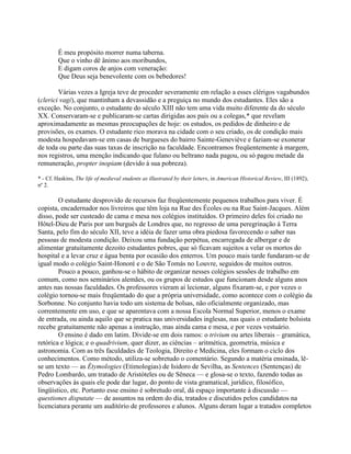 É meu propósito morrer numa taberna.
Que o vinho dê ânimo aos moribundos,
E digam coros de anjos com veneração:
Que Deus seja benevolente com os bebedores!
Várias vezes a Igreja teve de proceder severamente em relação a esses clérigos vagabundos
(clerici vagi), que mantinham a devassidão e a preguiça no mundo dos estudantes. Eles são a
exceção. No conjunto, o estudante do século XIII não tem uma vida muito diferente da do século
XX. Conservaram-se e publicaram-se cartas dirigidas aos pais ou a colegas,* que revelam
aproximadamente as mesmas preocupações de hoje: os estudos, os pedidos de dinheiro e de
provisões, os exames. O estudante rico morava na cidade com o seu criado, os de condição mais
modesta hospedavam-se em casas de burgueses do bairro Sainte-Geneviève e faziam-se exonerar
de toda ou parte das suas taxas de inscrição na faculdade. Encontramos freqüentemente à margem,
nos registros, uma menção indicando que fulano ou beltrano nada pagou, ou só pagou metade da
remuneração, propter inopiam (devido à sua pobreza).
* - Cf. Haskins, The life of medieval students as illustrated by their letters, in American Historical Review, III (1892),
nº 2.
O estudante desprovido de recursos faz freqüentemente pequenos trabalhos para viver. É
copista, encadernador nos livreiros que têm loja na Rue des Écoles ou na Rue Saint-Jacques. Além
disso, pode ser custeado de cama e mesa nos colégios instituídos. O primeiro deles foi criado no
Hôtel-Dieu de Paris por um burguês de Londres que, no regresso de uma peregrinação à Terra
Santa, pelo fim do século XII, teve a idéia de fazer uma obra piedosa favorecendo o saber nas
pessoas de modesta condição. Deixou uma fundação perpétua, encarregada de albergar e de
alimentar gratuitamente dezoito estudantes pobres, que só ficavam sujeitos a velar os mortos do
hospital e a levar cruz e água benta por ocasião dos enterros. Um pouco mais tarde fundaram-se de
igual modo o colégio Saint-Honoré e o de São Tomás no Louvre, seguidos de muitos outros.
Pouco a pouco, ganhou-se o hábito de organizar nesses colégios sessões de trabalho em
comum, como nos seminários alemães, ou os grupos de estudos que funcionam desde alguns anos
antes nas nossas faculdades. Os professores vieram aí lecionar, alguns fixaram-se, e por vezes o
colégio tornou-se mais freqüentado do que a própria universidade, como acontece com o colégio da
Sorbonne. No conjunto havia todo um sistema de bolsas, não oficialmente organizado, mas
correntemente em uso, e que se aparentava com a nossa Escola Normal Superior, menos o exame
de entrada, ou ainda aquilo que se pratica nas universidades inglesas, nas quais o estudante bolsista
recebe gratuitamente não apenas a instrução, mas ainda cama e mesa, e por vezes vestuário.
O ensino é dado em latim. Divide-se em dois ramos: o trivium ou artes liberais – gramática,
retórica e lógica; e o quadrivium, quer dizer, as ciências – aritmética, geometria, música e
astronomia. Com as três faculdades de Teologia, Direito e Medicina, eles formam o ciclo dos
conhecimentos. Como método, utiliza-se sobretudo o comentário. Segundo a matéria ensinada, lê-
se um texto — as Étymologies (Etimologias) de Isidoro de Sevilha, as Sentences (Sentenças) de
Pedro Lombardo, um tratado de Aristóteles ou de Sêneca — e glosa-se o texto, fazendo todas as
observações às quais ele pode dar lugar, do ponto de vista gramatical, jurídico, filosófico,
lingüístico, etc. Portanto esse ensino é sobretudo oral, dá espaço importante à discussão —
questiones disputate — de assuntos na ordem do dia, tratados e discutidos pelos candidatos na
licenciatura perante um auditório de professores e alunos. Alguns deram lugar a tratados completos
 