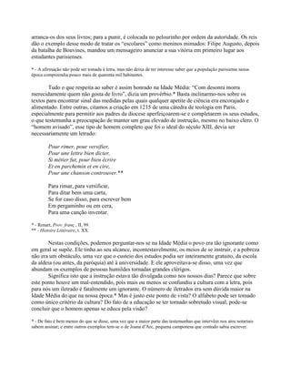 arranca-os dos seus livros; para a punir, é colocada no pelourinho por ordem da autoridade. Os reis
dão o exemplo desse modo de tratar os “escolares” como meninos mimados: Filipe Augusto, depois
da batalha de Bouvines, mandou um mensageiro anunciar a sua vitória em primeiro lugar aos
estudantes parisienses.
* - A afirmação não pode ser tomada à letra, mas não deixa de ter interesse saber que a população parisiense nessa
época compreendia pouco mais de quarenta mil habitantes.
Tudo o que respeita ao saber é assim honrado na Idade Média: “Com desonra morra
merecidamente quem não gosta de livro”, dizia um provérbio.* Basta inclinarmo-nos sobre os
textos para encontrar sinal das medidas pelas quais qualquer apetite de ciência era encorajado e
alimentado. Entre outras, citamos a criação em 1215 de uma cátedra de teologia em Paris,
especialmente para permitir aos padres da diocese aperfeiçoarem-se e completarem os seus estudos,
o que testemunha a preocupação de manter um grau elevado de instrução, mesmo no baixo clero. O
“homem avisado”, esse tipo de homem completo que foi o ideal do século XIII, devia ser
necessariamente um letrado:
Pour rimer, pour versifier,
Pour une lettre bien dicter,
Si métier fut, pour bien écrire
Et en parchemin et en cire,
Pour une chanson controuver.**
Para rimar, para versificar,
Para ditar bem uma carta,
Se for caso disso, para escrever bem
Em pergaminho ou em cera,
Para uma canção inventar.
* - Renart, Prov. franç., II, 99.
** - Histoire Littéraire, t. XX.
Nestas condições, podemos perguntar-nos se na Idade Média o povo era tão ignorante como
em geral se supõe. Ele tinha ao seu alcance, incontestavelmente, os meios de se instruir, e a pobreza
não era um obstáculo, uma vez que o custeio dos estudos podia ser inteiramente gratuito, da escola
da aldeia (ou antes, da paróquia) até à universidade. E ele aproveitava-se disso, uma vez que
abundam os exemplos de pessoas humildes tornadas grandes clérigos.
Significa isto que a instrução estava tão divulgada como nos nossos dias? Parece que sobre
este ponto houve um mal-entendido, pois mais ou menos se confundiu a cultura com a letra, pois
para nós um iletrado é fatalmente um ignorante. O número de iletrados era sem dúvida maior na
Idade Média do que na nossa época.* Mas é justo este ponto de vista? O alfabeto pode ser tomado
como único critério da cultura? Do fato de a educação se ter tornado sobretudo visual, pode-se
concluir que o homem apenas se educa pela visão?
* - De fato é bem menos do que se disse, uma vez que a maior parte das testemunhas que intervêm nos atos notariais
sabem assinar; e entre outros exemplos tem-se o de Joana d’Arc, pequena camponesa que contudo sabia escrever.
 