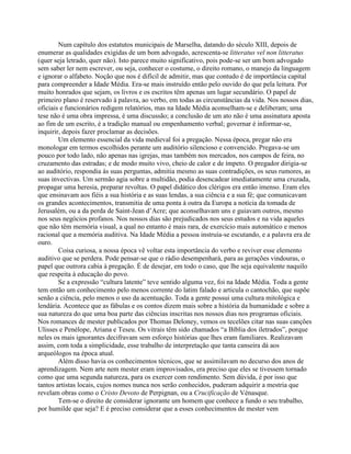 Num capítulo dos estatutos municipais de Marselha, datando do século XIII, depois de
enumerar as qualidades exigidas de um bom advogado, acrescenta-se litteratus vel non litteratus
(quer seja letrado, quer não). Isto parece muito significativo, pois pode-se ser um bom advogado
sem saber ler nem escrever, ou seja, conhecer o costume, o direito romano, o manejo da linguagem
e ignorar o alfabeto. Noção que nos é difícil de admitir, mas que contudo é de importância capital
para compreender a Idade Média. Era-se mais instruído então pelo ouvido do que pela leitura. Por
muito honrados que sejam, os livros e os escritos têm apenas um lugar secundário. O papel de
primeiro plano é reservado à palavra, ao verbo, em todas as circunstâncias da vida. Nos nossos dias,
oficiais e funcionários redigem relatórios, mas na Idade Média aconselham-se e deliberam; uma
tese não é uma obra impressa, é uma discussão; a conclusão de um ato não é uma assinatura aposta
ao fim de um escrito, é a tradição manual ou empenhamento verbal; governar é informar-se,
inquirir, depois fazer proclamar as decisões.
Um elemento essencial da vida medieval foi a pregação. Nessa época, pregar não era
monologar em termos escolhidos perante um auditório silencioso e convencido. Pregava-se um
pouco por todo lado, não apenas nas igrejas, mas também nos mercados, nos campos de feira, no
cruzamento das estradas; e de modo muito vivo, cheio de calor e de ímpeto. O pregador dirigia-se
ao auditório, respondia às suas perguntas, admitia mesmo as suas contradições, os seus rumores, as
suas invectivas. Um sermão agia sobre a multidão, podia desencadear imediatamente uma cruzada,
propagar uma heresia, preparar revoltas. O papel didático dos clérigos era então imenso. Eram eles
que ensinavam aos fiéis a sua história e as suas lendas, a sua ciência e a sua fé; que comunicavam
os grandes acontecimentos, transmitia de uma ponta à outra da Europa a notícia da tomada de
Jerusalém, ou a da perda de Saint-Jean d’Acre; que aconselhavam uns e guiavam outros, mesmo
nos seus negócios profanos. Nos nossos dias são prejudicados nos seus estudos e na vida aqueles
que não têm memória visual, a qual no entanto é mais rara, de exercício mais automático e menos
racional que a memória auditiva. Na Idade Média a pessoa instruía-se escutando, e a palavra era de
ouro.
Coisa curiosa, a nossa época vê voltar esta importância do verbo e reviver esse elemento
auditivo que se perdera. Pode pensar-se que o rádio desempenhará, para as gerações vindouras, o
papel que outrora cabia à pregação. É de desejar, em todo o caso, que lhe seja equivalente naquilo
que respeita à educação do povo.
Se a expressão “cultura latente” teve sentido alguma vez, foi na Idade Média. Toda a gente
tem então um conhecimento pelo menos corrente do latim falado e articula o cantochão, que supõe
senão a ciência, pelo menos o uso da acentuação. Toda a gente possui uma cultura mitológica e
lendária. Acontece que as fábulas e os contos dizem mais sobre a história da humanidade e sobre a
sua natureza do que uma boa parte das ciências inscritas nos nossos dias nos programas oficiais.
Nos romances de mester publicados por Thomas Deloney, vemos os tecelões citar nas suas canções
Ulisses e Penélope, Ariana e Teseu. Os vitrais têm sido chamados “a Bíblia dos iletrados”, porque
neles os mais ignorantes decifravam sem esforço histórias que lhes eram familiares. Realizavam
assim, com toda a simplicidade, esse trabalho de interpretação que tanta canseira dá aos
arqueólogos na época atual.
Além disso havia os conhecimentos técnicos, que se assimilavam no decurso dos anos de
aprendizagem. Nem arte nem mester eram improvisados, era preciso que eles se tivessem tornado
como que uma segunda natureza, para os exercer com rendimento. Sem dúvida, é por isso que
tantos artistas locais, cujos nomes nunca nos serão conhecidos, puderam adquirir a mestria que
revelam obras como o Cristo Devoto de Perpignan, ou a Crucificação de Vénasque.
Tem-se o direito de considerar ignorante um homem que conhece a fundo o seu trabalho,
por humilde que seja? E é preciso considerar que a esses conhecimentos de mester vem
 