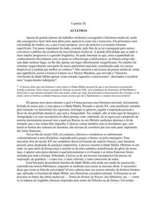 Capítulo IX
AS LETRAS
Apesar do grande número de trabalhos modernos consagrados à literatura medieval, ainda
não conseguimos fazer dela uma idéia justa, apreciá-la como ela o mereceria. Ela permanece uma
curiosidade de erudito, ou, o que é mais perigoso, serve de pretexto a evocações bastante
superficiais. Um passo importante foi dado, contudo, pelo fato de se ter conseguido pelo menos
convencer o público da existência de uma literatura medieval. A grande dificuldade que se opõe a
mais amplos progressos é a questão lingüística. Só pode lamentar-se que, entre a quantidade de
conhecimentos discordantes com os quais se sobrecarrega a adolescência, ao francês antigo não
seja dado nenhum lugar, ou lhe dão apenas um lugar ridiculamente insignificante. No entanto ele
constitui inegavelmente uma parte do nosso patrimônio nacional, considerado cada vez menos
desprezível à medida que melhor se conhece.* Não resistem a um exame da poesia medieval, ainda
que superficial, juízos à Gustave Lanson ou à Thierry Maulnier, que em toda a “literatura
versificada da Idade Média apenas viram salsada, tagarelice e preciosismo”, destinados a soçobrar
num “esquecimento indulgente”.
* - É preciso dizer que este desamor é mais relativo à Idade Média em geral do que à sua literatura em particular.
Estuda-se durante vários meses a questão do Oriente no século XIX, ou as mudanças de ministérios de MacMahon e
Jules Grévy; mas quantos bacharéis têm uma noção, ainda que vaga, dos principais acontecimentos das cruzadas, ou do
modo como se formou a unidade francesa, nesses séculos que são o fundamento e o sumário da nossa história?
Há apenas uma época durante a qual a França possuiu uma literatura nacional, inteiramente
brotada do nosso solo, e essa época é a Idade Média. Passado o século XV, uma predileção estranha
pela imitação vai determinar leis rigorosas, restringir os gêneros, jugular a inspiração pessoal a
favor de um protótipo imutável, que será a Antiguidade. Na verdade, não se trata aqui de denegrir a
Antiguidade e as suas incontestáveis obras-primas; nem, sobretudo, de se equivocar a propósito da
mestria inteiramente pessoal com a qual um Racine ou um Molière souberam dominar a lei da
imitação que o seu tempo lhes impunha. É preciso contar também com os dissidentes que, sem
terem as honras dos manuais de literatura, não deixam de constituir por isso uma parte importante
das letras francesas.
Até ao fim do século XIX, no conjunto, clássicos e românticos se submeteram
voluntariamente a uma disciplina, inspirada pelos gregos e latinos ou pelo estrangeiro. Para
encontrar fora do século XX um verdadeiro desenvolvimento do espírito francês, uma literatura
pessoal, pura, despojada de qualquer empréstimo, é preciso recorrer à Idade Média. Obstinar-se em
nada ver para além da Renascença é mutilar-se da mais autêntica manifestação do gênio da nossa
raça, é ignorar uma época durante a qual precisamente a civilização e as letras francesas foram
imitadas por toda a Europa. Sobretudo, é privar-se de um tesouro incomparável de poesia, de
inspiração, de grandeza – o mais rico, o mais colorido, o mais comovente de todos.
Uma boa parte da produção literária da Idade Média está ainda em estado de manuscrito,
enterrada nas nossas bibliotecas, enquanto se reeditam sem cessar as mesmas obras. É necessário
dizer que existe aí falta de curiosidade? O erro caberia mais aos nossos métodos de história literária
que, aplicados à literatura da Idade Média, nos obstruíram consideravelmente. Esforçaram-se em
procurar as fontes das obras medievais — fontes do Roman de Renart, dos fabulários, etc. — como
se se tratasse de tragédias clássicas inspiradas pelo teatro de Sófocles ou de Sêneca. Um tempo
 