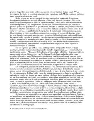 precioso foi perdido deste modo. Útil no que respeita à nossa literatura desde o século XVI, a
investigação das fontes só constituía um entrave para o estudo da Idade Média, e na maior parte dos
casos provou-se ociosa, senão pueril.
Bédier prestou um serviço imenso à literatura, mostrando a importância desses temas
humanos que já não pertenciam mais à Índia ou à China mais do que à Europa ou à África — o
tema do trapaceiro enganado, a fábula da raposa e das uvas, e tantas outras sobre as quais se tinha
discorrido a perder de vista. Chegaram até a estabelecer filiações complicadas, que caem por si
próprias quando nos apercebemos de que o homem, em todas as latitudes, teve perante os mesmos
fenômenos reflexões semelhantes. E se o nosso folclore medieval tem pontos comuns com o de tal
ou tal povo antigo, é porque bebeu nas fontes eternas da humanidade. Se nos cantos dos pastores
tchecos notaram-se ritmos semelhantes aos das nossas pastorais de outrora, não é porque estas
derivem daquelas, mas porque a mesma vida e os mesmos hábitos inspiraram cadências idênticas.
Do mesmo modo, em todas as latitudes e em todos os povos os marinheiros usaram, para transmitir
ordens e harmonizar os seus esforços, tropos e inflexões ritmadas e poéticas ditadas pelo seu
trabalho, combinadas com a oscilação do mar e do navio. Para penetrar na literatura medieval,
qualquer conhecimento do homem teria sido preferível à investigação das fontes segundo as
veneráveis tradições da Sorbonne.
Isto não significa que a Idade Média tenha ignorado a Antiguidade. Horácio, Sêneca,
Aristóteles, Cícero e muitos outros são estudados e citados freqüentemente, e os principais heróis
das literaturas antigas – Alexandre, Heitor, Píramo e Tisbeu, Fedro e Hipólito – inspiraram todos os
autores medievais. As Metamorfoses e as Heróides de Ovídio foram traduzidas várias vezes
seguidas. Sobretudo a Idade Média amou profundamente Virgílio, manifestando nisso um gosto
indiscutível, uma vez que Virgílio foi, sem dúvida, o único poeta latino digno deste nome. Mas, se
se vê então na Antiguidade um reservatório de imagens, histórias e sentenças morais, não se vai ao
ponto de a enaltecer como um modelo, como o critério de toda obra de arte. Admite-se que é
possível fazer tão bem e melhor do que ela. Admiram-na, mas preservar-se-iam de a imitar.
Em contrapartida, inteiramente brotada do nosso solo, a literatura medieval reproduz-lhe os
menores contornos, os mínimos cambiantes. Nela revivem, num fresco deslumbrante, todas as
classes sociais, todos os acontecimentos históricos, todos os traços da alma francesa. É que a poesia
foi a grande ocupação da Idade Média e uma das suas paixões mais vivas. Reinava por toda parte:
na igreja, no castelo, nas festas e nas praças públicas. Não havia festim sem ela, nem festejo em que
ela não desempenhasse o seu papel, nem sociedade, universidade, associação ou confraria onde ela
não tivesse acesso. Aliava-se às mais graves funções, pois alguns poetas governaram condados,
como Guillaume d’Aquitaine ou Thibaut de Champagne, outros governaram reinos, como René
d’Anjou ou Ricardo Coração-de-Leão. Outros ainda, como Beaumanoir, foram juristas e
diplomatas, e podemos mesmo ver um Philippe de Novare, sitiado na Torre do Hospital com uma
trintena de companheiros, pedir socorro escrevendo às pressas um poema, não um apelo de aflição.
E a lenda do trovador Blondel, reencontrando o seu mestre encarcerado com o auxílio de um canto
que tinham composto juntos, apenas exprime uma verdade de aplicação corrente na Idade Média.
Declamar versos, ou escutá-los, surgia como uma necessidade inerente ao homem. Pouco se
veria atualmente um poeta instalar-se em cavaletes, perante uma barraca de feira, para aí declamar
as suas obras – um espetáculo que era então comum. Um camponês afastava-se do seu trabalho, um
artesão da sua loja, um senhor dos seus falcões, para ir ouvir um cantador (trouvère)* ou um jogral.
Nunca, talvez, exceto nos mais belos dias da Grécia antiga, se manifestou um tal apetite de ritmo,
de cadência e de bela linguagem.
* - Trovador do norte da França, nomeadamente da Picardia.
 