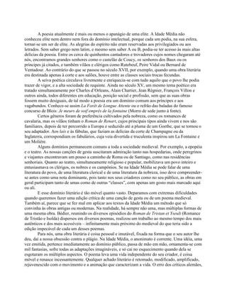 A poesia atualmente é mais ou menos o apanágio de uma elite. A Idade Média não
conheceu elite nem dentro nem fora do domínio intelectual, porque cada um podia, na sua esfera,
tornar-se um ser de elite. As alegrias do espírito não eram reservadas aos privilegiados ou aos
letrados. Sem saber grego nem latim, e mesmo sem saber A ou B, podia-se ter acesso às mais altas
delícias da poesia. Entre os cerca de quinhentos cantadores e trovadores cujos nomes chegaram até
nós, encontramos grandes senhores como o castelão de Coucy, os senhores dos Baux ou os
príncipes já citados, e também vilãos e clérigos como Rutebeuf, Peire Vidal ou Bernard de
Ventadour. Ao contrário do que se passou no século XVII, por exemplo, quando uma obra literária
era destinada apenas à corte e aos salões, houve entre as classes sociais trocas fecundas.
A seiva poética circulava livremente e enriquecia-se com tudo aquilo que o povo lhe podia
trazer de vigor, e a alta sociedade de requinte. Ainda no século XV, um mesmo tema poético era
tratado simultaneamente por Charles d’Orleans, Alain Chartier, Jean Régnier, François Villon e
outros ainda, todos diferentes em educação, posição social e profissão, sem que as suas obras
fossem muito desiguais, de tal modo a poesia era um domínio comum aos príncipes e aos
vagabundos. Conhece-se assim La Forêt de Longue Attente ou o refrão das baladas do famoso
concurso de Blois: Je meurs de soif emprès de la fontaine (Morro de sede junto à fonte).
Certos gêneros foram de preferência cultivados pela nobreza, como os romances de
cavalaria, mas os vilãos tinham o Roman de Renart, cujos principais tipos ainda vivem e nos são
familiares, depois de ter percorrido a Europa e seduzido até a pluma de um Goethe, que se tornou o
seu adaptador. Aos lais e às fábulas, que faziam as delícias da corte de Champagne ou da
Inglaterra, correspondiam os fabulários, cuja veia divertida e truculenta inspirou um La Fontaine e
um Molière.
Alguns domínios permanecem comuns a toda a sociedade medieval. Por exemplo, a epopéia
e o teatro. As nossas canções de gesta suscitaram admiração tanto nas hospedarias, onde peregrinos
e viajantes encontravam um pouso a caminho de Roma ou de Santiago, como nas residências
senhoriais. Quanto ao teatro, simultaneamente religioso e popular, mobilizava um povo inteiro e
entusiasmava os clérigos, os nobres e os campônios. Se na Idade Média se pode falar de uma
literatura do povo, de uma literatura clerical e de uma literatura da nobreza, isso deve compreender-
se antes como uma nota dominante, pois tanto nos seus criadores como no seu público, as obras em
geral participam tanto de umas como de outras “classes”, com apenas um gosto mais marcado aqui
ou ali.
E esse domínio literário é tão móvel quanto vasto. Deparamos com extremas dificuldades
quando queremos fazer uma edição crítica de uma canção de gesta ou de um poema medieval.
Também aí, parece que se fez mal em aplicar aos textos da Idade Média um método que só
convinha às obras antigas ou modernas. Na realidade, há sempre não uma, mas múltiplas formas de
uma mesma obra. Bédier, reunindo os diversos episódios do Roman de Tristan et Yseult (Romance
de Tristão e Isolda) dispersos em diversos poemas, realizou um trabalho ao mesmo tempo dos mais
autênticos e dos mais acessíveis – infinitamente mais próximo do medieval do que teria sido a
edição impecável de cada um desses poemas.
Para nós, uma obra literária é coisa pessoal e imutável, fixada na forma que o seu autor lhe
deu, daí a nossa obsessão contra o plágio. Na Idade Média, o anonimato é corrente. Uma idéia, uma
vez emitida, pertence imediatamente ao domínio público, passa de mão em mão, ornamenta-se com
mil fantasias, sofre todas as adaptações imagináveis, e só cai no esquecimento quando dela se
esgotaram os múltiplos aspectos. O poema leva uma vida independente do seu criador, é coisa
móvel e renasce incessantemente. Qualquer achado literário é retomado, modificado, amplificado,
rejuvenescido com o movimento e a animação que caracterizam a vida. O erro dos críticos alemães,
 