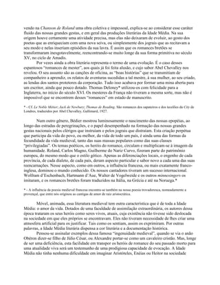 vendo na Chanson de Roland uma obra coletiva e impessoal, explica-se ao considerar esse caráter
fluido das nossas grandes gestas, e em geral das produções literárias da Idade Média. Na sua
origem houve certamente uma atividade precisa, mas elas não deixaram de evoluir, ao gosto dos
poetas que as enriqueciam com uma nova seiva, ou simplesmente dos jograis que as recitavam a
seu modo e nelas inseriam episódios da sua lavra. É assim que os romances bretões se
transformaram inesgotavelmente, reencontrando-se muito longe da sua forma primitiva no século
XV, no ciclo de Amadis.
Por vezes ainda a obra literária representa o termo de uma evolução. É o caso desses
espantosos “romances de mester”, aos quais já foi feita alusão, e cujo sabor Abel Chevalley nos
revelou. O seu assunto são as canções de oficina, as “boas histórias” que se transmitiam de
companheiro a aprendiz, os relatos de aventuras sucedidas a tal mestre, à sua mulher, ao seu criado,
as lendas dos santos protetores da corporação. Tudo isso acabava por formar uma mina aberta para
um escritor, ainda que pouco dotado. Thomas Deloney* utilizou-os com felicidade para a
Inglaterra, no início do século XVI. Os mesteres da França não tiveram a mesma sorte, mas não é
impossível que se encontrem desses “romances” em estado de manuscrito.
* - Cf. Le Noble Métier; Jack de Newbury; Thomas de Reading. São romances dos sapateiros e dos tecelões da City de
Londres, traduzidos por Abel Chevalley, Gallimard, 1927.
Num outro gênero, Bédier mostrou luminosamente o nascimento das nossas epopéias, ao
longo das estradas de peregrinações, e o papel desempenhado na formação das nossas grandes
gestas nacionais pelos clérigos que instruíam e pelos jograis que distraíam. Esta criação perpétua
que participa da vida do povo, ou melhor, da vida de todo um país, é ainda uma das formas da
fecundidade da vida medieval, tanto das suas massas populares como das suas classes
“privilegiadas”. Os temas poéticos, os heróis do romance, circulam e multiplicam-se à imagem da
humanidade. Roland, Carlos Magno, Guilherme do Nariz Curvo, fizeram parte do patrimônio
europeu, do mesmo modo que o estilo gótico. Apenas as diferenciações locais, o engenho de cada
província, de cada dialeto, de cada país, deram aspecto particular e sabor novo a cada uma das suas
reencarnações. Nesse aspecto, como em outros, a influência francesa, ou mais exatamente franco-
inglesa, dominou o mundo conhecido. Os nossos cantadores tiveram um sucesso internacional.
Wolfram d’Eschenbach, Hartmann d’Aue, Walter de Vogelweide e os outros minnesingers os
imitaram, e os romances bretões foram traduzidos na Itália, na Grécia e até na Noruega.*
* - A influência da poesia medieval francesa encontra-se também na nossa poesia trovadoresca, nomeadamente a
provençal, que entre nós originou as cantigas de amor de raiz aristocrática.
Móvel, animada, essa literatura medieval tem outra característica que é de toda a Idade
Média: o amor da vida. Dotados de uma faculdade de assimilação extraordinária, os autores dessa
época trataram os seus heróis como seres vivos, atuais, cuja existência não tivesse sido deslocada
na sociedade em que eles próprios se encontravam. Eles não tiveram necessidade de lhes criar uma
atmosfera artificial para os justificar. Tais como os sentiam, assim os exprimiram. Por outras
palavras, a Idade Média literária dispensa a cor literária e a documentação histórica.
Pensou-se assinalar exemplos dessa famosa “ingenuidade medieval”, quando se via o anão
Obéron dizer-se filho de Júlio César, ou Alexandre portar-se como um cavaleiro cristão. Mas, longe
de ser uma deficiência, esta facilidade em transpor os heróis de romance do seu passado morto para
uma atualidade viva será um testemunho de uma prodigiosa capacidade de evocação. A Idade
Média não tinha nenhuma dificuldade em imaginar Aristóteles, Enéias ou Heitor na sociedade
 