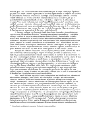 medieval, pois a sua vitalidade levava a melhor sobre as noções de tempo e de espaço. É por isso
que, sem nisso porem a mínima ingenuidade, os escultores representaram os tímpanos das catedrais
de Castor e Pólux como dois cavaleiros do seu tempo. Este desprezo pela cor local, a favor da
verdade intrínseca, não poderia ser melhor compreendido do que na nossa época, em que o
aparelho histórico-documental é cada vez mais posto de lado em proveito da intensidade de
evocação. Ver a jovem Violaine evoluir numa “Idade Média de convenção”, sem relação com a
realidade histórica – mas muito próxima, pelo espírito, da Idade Média real – é infinitamente mais
agradável do que assistir a uma reconstituição, por mais habilidosa que seja, do Vray mistère de la
Passion. E tornou-se um lugar comum dizer que é preferível representar Édipo de sweater e calças
de flanela a suportar uma reedição de Burgraves ou de Salammbó.
A literatura medieval está fortemente ligada à sua época, inseparável das realidades que
constituíram a vida quotidiana do tempo. Todas as preocupações contemporâneas – expedições
militares, prestígio de um rei, erros de um vassalo, lutas religiosas – foram rimadas, ritmadas,
amplificadas, reatadas enfim ao grande domínio poético da humanidade por esses contadores
incansáveis e seu público sequioso de poesia. As aventuras de Carlos Magno inspiraram as nossas
grandes epopéias; as cruzadas foram cantadas pelos cantadores; Peire Cardinal exalou nos seus
versos a amargura do Midi albigense; e Guilherme, o Bretão, cantou a glória de Filipe Augusto. A
instituição da cavalaria originou a inumerável literatura romanesca e galante, e as infelicidades da
guerra deixaram a sua marca nas obras de um Jean Régnier ou de um Charles d’Orleans.
Relações dos senhores com os seus vassalos, respeito pelo laço feudal, trabalhos dos servos
e dos camponeses, leituras dos clérigos, orações dos monges, encontra-se tudo isso na poesia
medieval, e aqueles que se contentassem com o conhecimento da literatura da época saberiam, por
meio dela, o suficiente para poderem dispensar-se de lhe estudar a história. Ela traz a marca do país
que a viu nascer, e reflete fielmente as suas fortunas e as suas angústias. Nos séculos que se
seguiram, ela foi por vezes apenas o exercício de um bom aluno de Horácio ou de Teócrito, uma
brincadeira de erudito, ou esqueceu as suas ligações populares e se tornou uma especialidade de
bom-tom. Mas durante toda a Idade Média ela foi fiel a si própria e permaneceu uma criação
nacional tanto quanto humana, popular tanto quanto pessoal, coletiva tanto quanto individual.
Bebeu a sua temática do solo de França, das aventuras dos seus barões, das astúcias das suas
mulheres, nos seus campos fecundos e nas suas cidades ruidosas, entre as quais já se destaca a Paris
de Rutebeuf, de Eustache Deschamps e de François Villon.
Mas a poesia medieval representa o nosso mais precioso patrimônio nacional, não somente
porque canta o nosso país e a sua ventura. Ela, que inspirou a Europa e percorreu o mundo
conhecido, é francesa até nas suas mais escondidas propensões. Não a podemos renegar sem
renegar a nossa natureza e a nossa personalidade, ela está impregnada do nosso espírito, é a sua
mais autêntica criação. Essa verve, esse jorro perpétuo de ironia, de palavras sem rodeios, de
sarcasmos que nada sabem respeitar, nem sequer as mais sinceras crenças, esse riso sonoro dos
fabulários, das farsas, dos sermões divertidos, da festa dos loucos e outras palhaçadas,* apenas
encontrará outros ecos literários no teatro de Molière. Não estará nele o sinal distintivo do povo de
França, com o seu senso da resposta pronta, o seu senso do ridículo, o seu gosto pelas boas histórias
e pelas brincadeiras um pouco livres? É provável que se pudessem fazer representar com muito
sucesso, por pessoas de hoje e perante um auditório popular, a maioria dos nossos fabulários e
algumas cenas do Jeu de Saint-Nicolas ou do Maître Pathelin. Lêem-se sempre com prazer as
Quinze joies de mariage (Quinze alegrias do casamento), e as brincadeiras medievais sobre a
tagarelice das mulheres e os maridos enganados são ainda das que se ouvem quotidianamente.
* - Entre nós, esta temática está presente nas Cantigas de escárnio e maldizer.
 