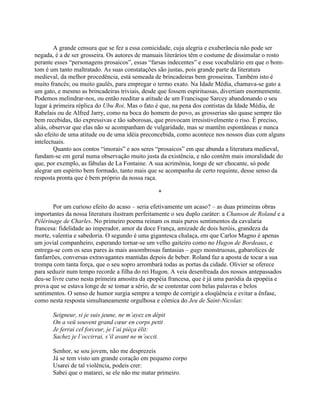 A grande censura que se fez a essa comicidade, cuja alegria e exuberância não pode ser
negada, é a de ser grosseira. Os autores de manuais literários têm o costume de dissimular o rosto
perante esses “personagens prosaicos”, essas “farsas indecentes” e esse vocabulário em que o bom-
tom é um tanto maltratado. As suas constatações são justas, pois grande parte da literatura
medieval, da melhor procedência, está semeada de brincadeiras bem grosseiras. Também isto é
muito francês; ou muito gaulês, para empregar o termo exato. Na Idade Média, chamava-se gato a
um gato, e mesmo as brincadeiras triviais, desde que fossem espirituosas, divertiam enormemente.
Podemos melindrar-nos, ou então reeditar a atitude de um Francisque Sarcey abandonando o seu
lugar à primeira réplica do Ubu Roi. Mas o fato é que, na pena dos contistas da Idade Média, de
Rabelais ou de Alfred Jarry, como na boca do homem do povo, as grosserias são quase sempre tão
bem recebidas, tão expressivas e tão saborosas, que provocam irresistivelmente o riso. É preciso,
aliás, observar que elas não se acompanham de vulgaridade, mas se mantêm espontâneas e nunca
são efeito de uma atitude ou de uma idéia preconcebida, como acontece nos nossos dias com alguns
intelectuais.
Quanto aos contos “imorais” e aos seres “prosaicos” em que abunda a literatura medieval,
fundam-se em geral numa observação muito justa da existência, e não contêm mais imoralidade do
que, por exemplo, as fábulas de La Fontaine. A sua acrimônia, longe de ser chocante, só pode
alegrar um espírito bem formado, tanto mais que se acompanha de certo requinte, desse senso da
resposta pronta que é bem próprio da nossa raça.
*
Por um curioso efeito do acaso – seria efetivamente um acaso? – as duas primeiras obras
importantes da nossa literatura ilustram perfeitamente o seu duplo caráter: a Chanson de Roland e a
Pélérinage de Charles. No primeiro poema reinam os mais puros sentimentos da cavalaria
francesa: fidelidade ao imperador, amor da doce França, amizade de dois heróis, grandeza da
morte, valentia e sabedoria. O segundo é uma gigantesca chalaça, em que Carlos Magno é apenas
um jovial companheiro, esperando tornar-se um velho gaiteiro como no Hugon de Bordeaux, e
entrega-se com os seus pares às mais assombrosas fantasias – gags monstruosas, gabarolices de
fanfarrões, conversas extravagantes mantidas depois de beber. Roland faz a aposta de tocar a sua
trompa com tanta força, que o seu sopro arrombará todas as portas da cidade. Olivier se oferece
para seduzir num tempo recorde a filha do rei Hugon. A veia desenfreada dos nossos antepassados
deu-se livre curso nesta primeira amostra da epopéia francesa, que é já uma paródia da epopéia e
prova que se estava longe de se tomar a sério, de se contentar com belas palavras e belos
sentimentos. O senso de humor surgia sempre a tempo de corrigir a eloqüência e evitar a ênfase,
como nesta resposta simultaneamente orgulhosa e cômica do Jeu de Saint-Nicolas:
Seigneur, si je suis jeune, ne m’ayez en dépit
On a veü souvent grand cœur en corps petit
Je ferrai cel forceur, je l’ai pièça élit:
Sachez je l’occirrai, s’il avant ne m’occit.
Senhor, se sou jovem, não me desprezeis
Já se tem visto um grande coração em pequeno corpo
Usarei de tal violência, podeis crer:
Sabei que o matarei, se ele não me matar primeiro.
 