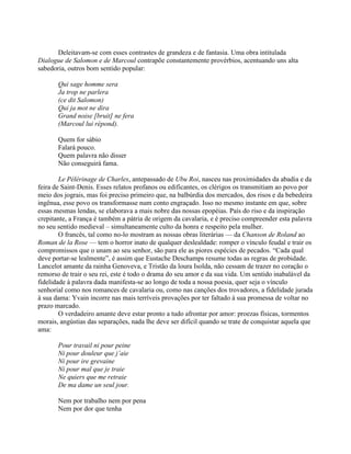 Deleitavam-se com esses contrastes de grandeza e de fantasia. Uma obra intitulada
Dialogue de Salomon e de Marcoul contrapõe constantemente provérbios, acentuando uns alta
sabedoria, outros bom sentido popular:
Qui sage homme sera
Ja trop ne parlera
(ce dit Salomon)
Qui ja mot ne dira
Grand noise [bruit] ne fera
(Marcoul lui répond).
Quem for sábio
Falará pouco.
Quem palavra não disser
Não conseguirá fama.
Le Pélérinage de Charles, antepassado de Ubu Roi, nasceu nas proximidades da abadia e da
feira de Saint-Denis. Esses relatos profanos ou edificantes, os clérigos os transmitiam ao povo por
meio dos jograis, mas foi preciso primeiro que, na balbúrdia dos mercados, dos risos e da bebedeira
ingênua, esse povo os transformasse num conto engraçado. Isso no mesmo instante em que, sobre
essas mesmas lendas, se elaborava a mais nobre das nossas epopéias. País do riso e da inspiração
crepitante, a França é também a pátria de origem da cavalaria, e é preciso compreender esta palavra
no seu sentido medieval – simultaneamente culto da honra e respeito pela mulher.
O francês, tal como no-lo mostram as nossas obras literárias — da Chanson de Roland ao
Roman de la Rose — tem o horror inato de qualquer deslealdade: romper o vínculo feudal e trair os
compromissos que o unam ao seu senhor, são para ele as piores espécies de pecados. “Cada qual
deve portar-se lealmente”, é assim que Eustache Deschamps resume todas as regras de probidade.
Lancelot amante da rainha Genoveva, e Tristão da loura Isolda, não cessam de trazer no coração o
remorso de trair o seu rei, este é todo o drama do seu amor e da sua vida. Um sentido inabalável da
fidelidade à palavra dada manifesta-se ao longo de toda a nossa poesia, quer seja o vínculo
senhorial como nos romances de cavalaria ou, como nas canções dos trovadores, a fidelidade jurada
à sua dama: Yvain incorre nas mais terríveis provações por ter faltado à sua promessa de voltar no
prazo marcado.
O verdadeiro amante deve estar pronto a tudo afrontar por amor: proezas físicas, tormentos
morais, angústias das separações, nada lhe deve ser difícil quando se trate de conquistar aquela que
ama:
Pour travail ni pour peine
Ni pour douleur que j’aie
Ni pour ire grevaine
Ni pour mal que je traie
Ne quiers que me retraie
De ma dame un seul jour.
Nem por trabalho nem por pena
Nem por dor que tenha
 