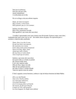 Nem por ira dolorosa
Nem por mal que sofra
Jamais abandonarei
A minha dama um só dia.
Ele só se dirige a ela com infinito respeito:
Dame, de toutes la nonpair
Bele et bonne, à droit louée.
Belle plaisant, que je n’ose nommer.
Senhora, de todas a única
Bela e boa, justamente louvada.
Bela agradável, cujo nome não ouso dizer.
A mulher é apresentada como uma criatura semi-divinizada: Formoso corpo, rosto claro,
resplandecendo tanto como ouro ao sol – são modos cheios de graça. Ela representa para o
cavaleiro o ideal de toda a perfeição:
Dame, dont n’ose dire le nom
En qui tous biens sont amassés
De courtoisie avez renom
Et de valeur toutes passé [surpassé].
Oeuvre de Dieu, digne, louée
Autant que nulle créature
De tous biens et vertus douée
Tant d’esprit que de nature.
Senhora, cujo nome não ouso dizer,
Em quem todas as virtudes se juntam
De cortesia tendes fama
E em valor superais todas.
Obra de Deus, digna, louvada
Mais do que qualquer pessoa,
De todos os bens e virtudes dotada
Tanto de espírito como de caráter.
É fácil, segundo a nossa literatura, conhecer o tipo de beleza feminina da Idade Média:
Elle a un chef blondet
Yeux verts, bouche sadette,
Un corps pour embrasser,
Une gorge blanchette.
Je ne vis oncques fleur en branche
Par ma foi, qui fût aussi blanche
Comme est votre sade gorgette;
Les bras longuets, les doigts tretis [déliés]
 